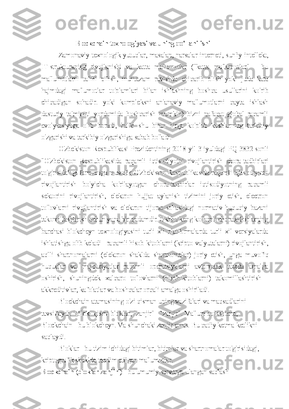 Blockchain texnologiyasi va uning qo'llanilishi
Zamonaviy texnologik yutuqlar, masalan, narsalar interneti, sun'iy intellekt,
IT-strukturaning   rivojlanishi   va   katta   ma'lumotlar   ("katta   ma'lumotlar"   –   bu
ma'lumotlarni   tahlil   qilish,   muntazam   ravishda   chiqarib   olish   yoki   juda   kata
hajmdagi   ma'lumotlar   to'plamlari   bilan   ishlashning   boshqa   usullarini   ko'rib
chiqadigan   sohadir.   yoki   kompleksni   an'anaviy   ma'lumotlarni   qayta   ishlash
dasturiy   ta'minoti   yordamida   boshqarish   mumkin)   bizni   nafaqat   global   raqamli
evolyutsiyaga   olib   boradi,   balki   shu   bilan   birga   ko'plab   kasblarning   tarkibiy
o'zgarishi va tarkibiy o'zgarishiga sabab bo'ladi.
O'zbekiston Respublikasi  Prezidentining 2018 yil 3 iyuldagi PQ-3832-sonli
"O'zbekiston   Respublikasida   raqamli   iqtisodiyotni   rivojlantirish   chora-tadbirlari
to'g'risida" gi farmoniga muvofiq O'zbekiston Respublikasida raqamli iqtisodiyotni
rivojlantirish   bo'yicha   ko'rilayotgan   chora-tadbirlar   iqtisodiyotning   raqamli
sektorini   rivojlantirish,   elektron   hujjat   aylanish   tizimini   joriy   etish,   electron
to'lovlarni   rivojlantirish   va   elektron   tijorat   sohasidagi   normativ-huquqiy   bazani
takomillashtirish uchun yana bir qadamdir. Ushbu keng ko'lamli choratadbirlarning
barchasi   blokcheyn   texnologiyasini   turli   xil   platformalarda   turli   xil   versiyalarda
ishlatishga olib keladi - raqamli hisob-kitoblarni (kripto-valyutalarni) rivojlantirish,
aqlli   shartnomalarni   (elektron   shaklda   shartnomalar)   joriy   etish,   unga   muvofiq
huquqlar   va   majburiyatlar   raqamli   operatsiyalarni   avtomatik   tarzda   amalga
oshirish,   shuningdek   xalqaro   to'lovlarni   (hisob-kitoblarni)   takomillashtirish   -
akkreditivlar, kafolatlar va boshqalar orqali amalga oshiriladi.
Blockchain atamasining o'zi qisman uning vazifalari va maqsadlarini
tavsiflaydi. "Blok" qismi bloklar, "zanjir" - "zanjir". Ma'lum bo'lishicha,
Blockchain - bu blokcheyn. Va shunchaki zanjir emas. Bu qat'iy ketma-ketlikni
saqlaydi.
Bloklar - bu tizim ichidagi bitimlar, bitimlar va shartnomalar to'g'risidagi,
kriptografik shaklda taqdim etilgan ma'lumotlar.
Blockchain (bloklar zanjiri)  - bu umumiy serverga ulangan saqlash 