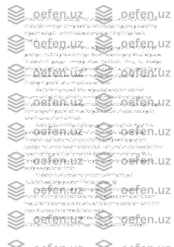 moslamalari bo'lmagan tarqatilgan ma'lumotlar bazasi. Ushbu ma'lumotlar bazasi
bloklar deb nomlangan doimiy ravishda o'sib boradigan buyurtma yozuvlarining
ro'yxatini saqlaydi. Har bir blokda vaqt tamg'asi va oldingi blokga havola
mavjud.
Ushbu texnologiya Bitcoin kripto valyutasining paydo bo'lishi bilan birga
yaratilgan . Bu 2009 yilda sodir bo'lgan. Satoshi Nakamoto yangi virtual valyuta va
Blockchain-ni   yaratgan   ommaviy   shaxs   hisoblanadi.   Biroq,   bu   shaxsiyat
kriptovalyutalar dunyosida mifologiyalangan. Bu taxallus, uning orqasida bir yoki
bir nechta shaxs o'z shaxsini oshkor qilmaslikka qaror qilganlar. Shubhasiz, ular
blokcheynni yaratish uchun minglab soat sarfladilar.
Rivojlanishning maqsadi kripto-valyutadagi xarajatlarni takrorlash
muammosini hal qilish, uchinchi tomonning ishtirokisiz ishonch darajasi past
bo'lgan muhitda almashish imkoniyatini ta'minlash, bardoshli bo'lgan taqsimlangan
bitimlar registrini yaratish edi. muvaffaqiyatsizliklar, shuningdek operatsiyalar
tarixini nazorat qilishni ta'minlash.
Barcha bloklar bir-biriga bog'langan, ya'ni o'zaro bog'liqdir. Yangi blok
yozish uchun eski bloklar haqidagi ma'lumotlarni ketma-ket o'qish kerak.
Blockchain-dagi barcha ma'lumotlar to'planib, doimiy ravishda yangilanib
turadigan   ma'lumotlar   bazasini   shakllantiradi.   Ushbu   ma'lumotlar   bazasidan   biror
narsani o'chirish yoki blokni almashtirish / almashtirish mumkin emas. Va bu
"cheksiz" - bu erda cheksiz ko'p bitimlar yozilishi mumkin. Bu blokcheynning
asosiy xususiyatlaridan biridir.
Blockchain bu shunchaki ma'lumotlarni tuzishning bir usuli.
Bu daftar buxgalteriya yozuvlarini hisobga oladigan fayl.
Ushbu faylni hech qachon tugamaydigan kitob bilan taqqoslash
mumkin. Kitobning har bir sahifasida ma'lumot va pastki qismida sahifa raqami
mavjud. Sahifa raqamiga ko'ra siz ushbu sahifa kitobning qaerdaligini darhol bilib
olasiz. Shubhasiz, 49-bet 48 va 50-betlar orasida.
Kitob sahifalari singari, blokirovka bloklari ham ma'lumot bilan
to'ldirilgan. Bloklar aniq raqamlanmagan bo'lsa-da, ular bir xil funktsiyani 