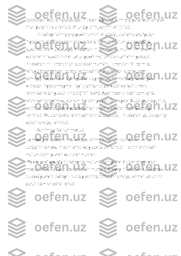 bajaradigan vaqt tamg'asiga ega. Blokdan keyin har doim eng yangi vaqt tamg'asi
bilan yangi blok qo'shiladi. Shunday qilib, zanjir hosil bo'ladi.
Blokcheynlarning eng yaxshi tomoni shundaki, ular kriptografiyadan
foydalanib, kitobning biron bir sahifasida biron bir ma'lumot o'zgarganda
kuzatiladi. Ushbu xususiyat blockchain-ni qimmatli va muhim bir narsaning
saqlanishini kuzatib borish uchun yaxshi ma'lumotlar tuzilishini yaratadi.
Blockchain-ni Torrent bilan taqqoslash mumkin. Torrentlar P2P rejimida
ishlaydi (peer to peer - barcha ishtirokchilar teng bo'lgan kompyuter
tarmog'i). Tracker-dan faylni yuklab olayotganda, biz markaziy server yoki
xotiradan foydalanmaymiz. Fayl to'g'ridan-to'g'ri xuddi siz kabi torrent
ishtirokchisidan yuklab olinadi (13.1-rasm). Agar "peer-to-peer" tarmog'ida
ishtirokchilar bo'lmasa, siz ham fayllarni yuklab ololmaysiz. Xuddi shunday, blok
zanjirida. Barcha operatsiyalar to'g'ridan-to'g'ri sub'ektlar o'rtasida amalga
oshiriladi. Va ular barcha ishtirokchilar bitta tarmoqqa - Blockchain-ga ulanganligi
sababli amalga oshiriladi.
Zanjirning ikki turi mavjud: 
  Jamoaviy  Blockchain - bu ochiq, qo'shimcha ma'lumotlar bazasi. Ushbu
turdagi blokirovka Bitcoin kripto valyutasida qo'llaniladi. Har bir ishtirokchi
ma'lumotlarni yozishi va o'qishi mumkin.
  Yakka yoki xususiy  blokcheynda ma'lumotlarni yozish / o'qish cheklovlari
mavjud. Afzallik tugunlari o'rnatilishi mumkin. Shaxsiy Blockchain subspecies -
bu eksklyuziv blokcheyn. Bunday zanjirda bitimlarni amalga oshirish uchun bir
guruh odamlar tashkil etiladi. 