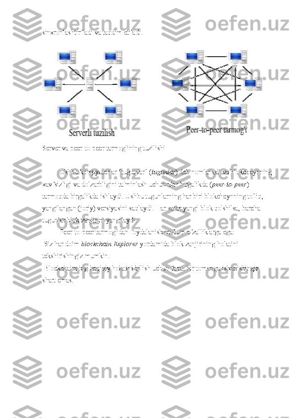 sinxronlashtiriladi va taqdim etiladi.
Server va peer-to-peer tarmog'ining tuzilishi
Ushbu kompyuterlar "tugunlar" ( tugunlar ) deb nomlanadi va blokcheynning
xavfsizligi va dolzarbligini ta'minlash uchun ular birgalikda ( peer-to-peer )
tarmoqda birgalikda ishlaydi. Ushbu tugunlarning har biri blokcheynning to'liq,
yangilangan (joriy) versiyasini saqlaydi. Har safar yangi blok qo'shilsa, barcha
tugunlar blok zanjirini yangilaydi.
Peer-to-peer tarmog'idan foydalanish ma'lum afzalliklarga ega:
  Siz har doim  blockchain Explorer  yordamida blok zanjirining holatini
tekshirishingiz mumkin.
  Blockchainning haqiqiy holatini bilish uchun faqat bir tomonga ishonishingiz
shart emas. 