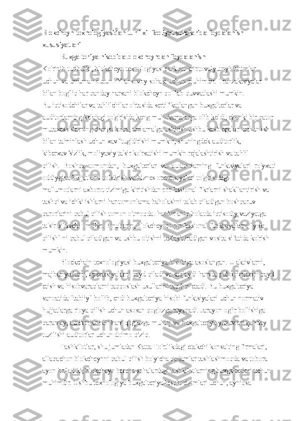 Blokcheyn texnologiyasidan turli xil faoliyat sohalarida foydalanish
xususiyatlari
Buxgalteriya hisobida blokcheyndan foydalanish
Ko'rinib turibdiki, blokcheyn texnologiyasi nafaqat kriptovalyutnyh bitimlar
uchun va umuman butun FY ansovoy sohasi uchun muhimdir. Tranzaktsiyalar
bilan bog'liq har qanday narsani blokcheyn qo'llab-quvvatlashi mumkin.
Bu iqtisodchilar va tahlilchilar o'rtasida sertifikatlangan buxgalterlar va
auditorlarning kelajagi to'g'risida keng muhokamalarga olib keldi, chunki bir qator
mutaxassislarning fikriga ko'ra, uni amalga oshirish ushbu kasb egalari uchun ish
bilan ta'minlash uchun xavf tug'dirishi mumkin, shuningdek auditorlik,
kiberxavfsizlik, moliyaviy ta'sir ko'rsatishi mumkin rejalashtirish va tahlil
qilish.   Boshqa   tomondan,   buxgalterlar   va   auditorlarning   funktsiyalari   ro'yxati
oddiygina hujjatlarni to'ldirish va biznes operatsiyalari to'g'risidagi
ma'lumotlarni axborot tizimiga kiritishdan professional fikrlarni shakllantirish va
tashqi va ichki ishlarni har tomonlama baholashni talab qiladigan boshqaruv
qarorlarini qabul qilish tomon o'tmoqda. har bir aniq holatda iqtisodiy vaziyatga
ta'sir qiluvchi omillar. Binobarin, blokcheynni professional funktsiyalarni "yo'q
qilish" ni qabul qiladigan va ushbu o'tishni tezlashtiradigan vosita sifatida ko'rish
mumkin.
Blockchain texnologiyasi buxgalteriya hisobiga asoslangan. U aktivlarni,
majburiyatlarni, operatsiyalarni qayd qiladi va saqlaydi hamda pul oqimlarini qayd
etish va hisobvaraqlarni taqqoslash usullarini taqdim etadi. Bu buxgalteriya
sanoatida "tabiiy" bo'lib, endi buxgalteriya hisobi funktsiyalari uchun normativ
hujjatlarga rioya qilish uchun asosan qog'ozga tayanadi. Jarayon og'ir bo'lishiga
qaramay, auditorlar hali ham qog'ozga muhtoj va buxgalteriya yozuvlari qanday
tuzilishi auditorlar uchun doimo qiziq.
Tashkilotlar, shu jumladan Katta To'rtlikdagi etakchi konsalting firmalari,
allaqachon blokcheynni qabul qilish bo'yicha qadamlar tashlashmoqda va tobora
ayon bo'ladiki, blokcheyn barcha sohalardagi tashkilotlarning buxgalterlari uchun
muhimdir. Ushbu texnologiya buxgalteriya hisobi tizimlari uchun, ayniqsa 