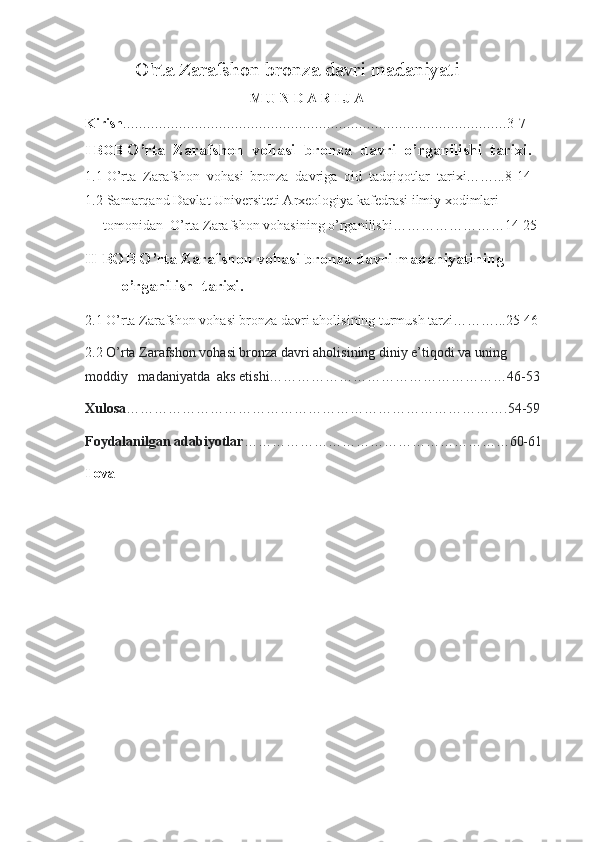           O'rta Zarafshon bronza davri madaniyati 
                                                M U N D A R I J A  
Kirish …………………………………………………………………………………… 3-7
I BOB  O’rta  Zarafshon  vohasi  bronza  davri  o’rganilishi  tarixi.
1.1  O’rta  Zarafshon  vohasi  bronza  davriga  oid  tadqiqotlar  tarixi……...8-14
1.2  Samarqand Davlat Universiteti Arxeologiya kafedrasi ilmiy xodimlari 
tomonidan  O’rta Zarafshon vohasining o’rganilishi……………………14-25
II BOB O’rta Zarafshon vohasi bronza davri madaniyatining 
o’rganilish  tarixi.               
2.1   O’rta Zarafshon vohasi bronza davri aholisining turmush tarzi………...25-46
2.2   O’rta Zarafshon vohasi bronza davri aholisining diniy e’tiqodi va uning 
moddiy   madaniyatda  aks etishi……………………………………………46-53
Xulosa ……………………………………………………………………….54-59
Foydalanilgan adabiyotlar …………………………………………………60-61
Ilova
  
                                                      
  