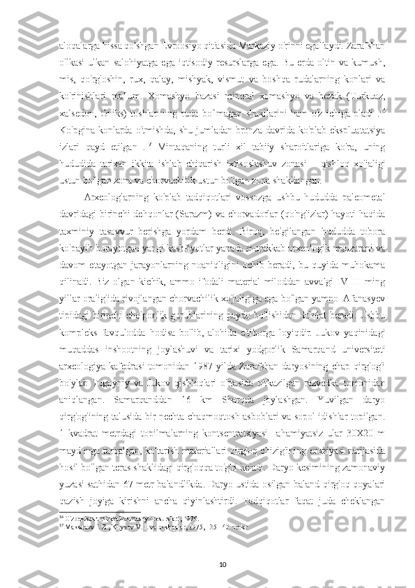 aloqalarga hissa qo'shgan Evroosiyo qit'asida Markaziy o'rinni egallaydi. Zarafshan
o'lkasi   ulkan   salohiyatga   ega   iqtisodiy   resurslarga   ega.   Bu   erda   oltin   va   kumush,
mis,   qo'rg'oshin,   rux,   qalay,   mishyak,   vismut   va   boshqa   rudalarning   konlari   va
ko'rinishlari   ma'lum.   Xomashyo   bazasi   mineral   xomashyo   va   bezak   (Turkuaz,
xalsedon,   Oniks)   toshlarining   ruda   bo'lmagan   shakllarini   ham   o'z   ichiga   oladi   . 16
Ko'pgina konlarda o'tmishda, shu jumladan bronza davrida ko'plab ekspluatatsiya
izlari   qayd   etilgan   . 17
  Mintaqaning   turli   xil   tabiiy   sharoitlariga   ko'ra,   uning
hududida   tarixan   ikkita   ishlab   chiqarish   ixtisoslashuv   zonasi   –   qishloq   xo'jaligi
ustun bo'lgan zona va chorvachilik ustun bo'lgan zona shakllangan.
Arxeologlarning   ko'plab   tadqiqotlari   vossozga   ushbu   hududda   paleometal
davridagi  birinchi  dehqonlar  (Sarazm)   va  chorvadorlar  (qo'ng'izlar)  hayoti   haqida
taxminiy   tasavvur   berishga   yordam   berdi.   Biroq,   belgilangan   hududda   tobora
ko'payib borayotgan yangi kashfiyotlar yanada murakkab arxeologik manzarani va
davom   etayotgan   jarayonlarning   noaniqligini   ochib   beradi,   bu   quyida   muhokama
qilinadi.   Biz   olgan   kichik,   ammo   ifodali   material   miloddan   avvalgi   IV-III   ming
yillar oralig'ida rivojlangan chorvachilik xo'jaligiga ega bo'lgan yamno–Afanasyev
tipidagi birinchi  cho'ponlik guruhlarining paydo bo'lishidan dalolat  beradi. Ushbu
kompleks   favqulodda   hodisa   bo'lib,   alohida   e'tiborga   loyiqdir.   Jukov   yaqinidagi
muqaddas   inshootning   joylashuvi   va   tarixi   yodgorlik   Samarqand   universiteti
arxeologiya  kafedrasi   tomonidan  1987   yilda  Zarafshan   daryosining   chap   qirg'og'i
bo'ylab   Tugayniy   va   Jukov   qishloqlari   o'rtasida   o'tkazilgan   razvedka   tomonidan
aniqlangan.   Samarqanddan   16   km   Sharqda   joylashgan.   Yuvilgan   daryo
qirg'og'ining talusida bir nechta chaqmoqtosh asboblari va sopol idishlar topilgan.
1   kvadrat   metrdagi   topilmalarning   kontsentratsiyasi     ahamiyatsiz   ular   30X20   m
maydonga tarqalgan, ko'tarish materiallari qirg'oq chizig'ining eroziyasi  natijasida
hosil bo'lgan teras shaklidagi qirg'oqqa to'g'ri keladi. Daryo kesimining zamonaviy
yuzasi sathidan 67 metr balandlikda. Daryo ustida osilgan baland qirg'oq qoyalari
qazish   joyiga   kirishni   ancha   qiyinlashtirdi.   Tadqiqotlar   faqat   juda   cheklangan
16
  O'zbekiston mineral-xomashyo resurslari, 1976.
17
  Maksudov I. Z., Kiryaev V. I. va boshqalar, 1975, 135-140-betlar
                                  
                                                               
10 