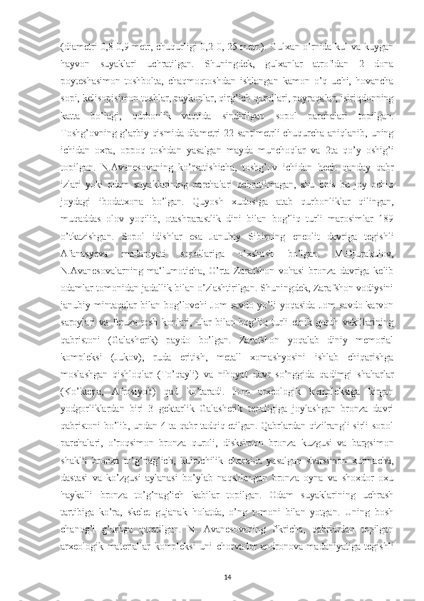 (diametri 0,8-0,9 metr, chuqurligi 0,2-0, 25 metr.). Gulxan o’rnida kul va kuygan
hayvon   suyaklari   uchratilgan.   Shuningdek,   gulxanlar   atrofidan   2   dona
poyteshasimon   toshbolta,   chaqmoqtoshdan   ishlangan   kamon   o’q   uchi,   hovancha
sopi, kelisopisimon toshlar, paykonlar, qirg’ich qurollari, payraqalar, isiriqdonning
katta   bo’lagi,   qurbonlik   vaqtida   sindirilgan   sopol   parchalari   topilgan.
Toshg’ovning g’arbiy qismida diametri 22 santimetrli chuqurcha aniqlanib, uning
ichidan   oxra,   oppoq   toshdan   yasalgan   mayda   munchoqlar   va   2ta   qo’y   oshig’i
topilgan.   N.Avanesovaning   ko’rsatishicha,   toshg’ov   ichidan   hech   qanday   qabr
izlari   yoki   odam   suyaklarining   parchalari   uchratilmagan,   shu   bois   bu   joy   ochiq
joydagi   ibodatxona   bo’lgan.   Quyosh   xudosiga   atab   qurbonliklar   qilingan,
muqaddas   olov   yoqilib,   otashparastlik   dini   bilan   bog’liq   turli   marosimlar   189
o’tkazishgan.   Sopol   idishlar   esa   Janubiy   Sibirning   eneolit   davriga   tegishli
Afanasyeva   madaniyati   sopollariga   o’xshash   bo’lgan.   M.Djurakulov,
N.Avanesovalarning   ma‘lumoticha,   O’rta   Zarafshon   vohasi   bronza   davriga   kelib
odamlar tomonidan jadallik bilan o’zlashtirilgan. Shuningdek, Zarafshon vodiysini
janubiy  mintaqalar   bilan   bog’lovchi  Jom   savdo  yo’li   yoqasida  Jom   savdo  karvon
saroylari   va   feruza   tosh   konlari,   ular   bilan   bog’liq   turli   etnik   guruh   vakillarining
qabristoni   (Galasherik)   paydo   bo’lgan.   Zarafshon   yoqalab   diniy   memorial
kompleksi   (Jukov),   ruda   eritish,   metall   xomashyosini   ishlab   chiqarishga
moslashgan   qishloqlar   (To’qayli)   va   nihoyat   davr   so’nggida   qadimgi   shaharlar
(Ko’ktepa,   Afrosiyob)   qad   ko’taradi.   Jom   arxeologik   kompleksiga   kirgan
yodgorliklardan   biri   3   gektarlik   Galasherik   tepaligiga   joylashgan   bronza   davri
qabristoni bo’lib, undan 4 ta qabr tadqiq etilgan. Qabrlardan qizilrangli sirli sopol
parchalari,   o’roqsimon   bronza   quroli,   disksimon   bronza   kuzgusi   va   bargsimon
shaklli   bronza   to’g’nag’ich,   kulolchilik   charxida   yasalgan   sharsimon   xurmacha,
dastasi   va   ko’zgusi   aylanasi   bo’ylab   naqshlangan   bronza   oyna   va   shoxdor   oxu
haykalli   bronza   to’g’nag’ich   kabilar   topilgan.   Odam   suyaklarining   uchrash
tartibiga   ko’ra,   skelet   gujanak   holatda,   o’ng   tomoni   bilan   yotgan.   Uning   bosh
chanog’i   g’arbga   qaratilgan.   N.   Avanesovaning   fikricha,   qabrlardan   topilgan
arxeologik   materiallar   kompleksi   uni   chorvador   andronova   madaniyatiga   tegishli
14 