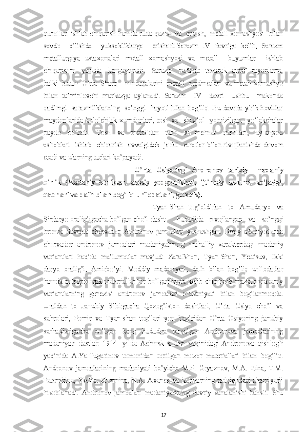 qurollari ishlab chiqarish hamda ruda qazish va  eritish,  metall xomashyosi  bilan
savdo     qilishda     yuksakliklarga     erishadi.Sarazm   IV   davriga   kelib,   Sarazm
metallurgiya   ustaxonalari   metall   xomashyosi   va   metall     buyumlar     ishlab
chiqarishni     yanada     kengaytiradi.     Sarazm     nafaqat     tevarak-   atrof     rayonlarni,
balki  butun  O’rta  Sharq    mintaqalarini  metall  predmetlari  va metall xomashyo
bilan   ta’minlovchi   markazga   aylanadi.   Sarazm     IV     davri     ushbu     makonda
qadimgi   sarazmliklarning   so’nggi   hayoti bilan bog’liq. Bu davrda yirik hovlilar
maydonlarida   kulolchilik   xumdonlari,   tosh   va     shag’ol     yotqizilgan     yo’lakchalar
paydo     bo’ladi.     Tosh     va     metalldan     turli     xil   mehnat     qurollari,     uy-anjom
asboblari   ishlab   chiqarish   avvalgidek   jadal   suratlar bilan rivojlanishda davom
etadi va ularning turlari ko’payadi.
O’rta   Osiyodagi   Andronov   tarixiy   –madaniy
birlik   (Madaniy   birliklar,   asosiy   yodgorliklari,   ijtimoiy   tuzumi,   xo’jaligi,
qabrlari va dafn bilan bog’liq urf-odatlari, genezis).
Tyan-Shan tog’oldidan   to   Amudaryo   va
Sirdaryo oralig’igacha bo’lgan cho’l-dasht   hududida   rivojlangan   va   so’nggi
bronza   davrida   chorvador   Andronov   jamoalari   yashashgan.   Ilmiy   adabiyotlarda
chorvador   andronov   jamoalari   madaniyatining   mahalliy   xarakterdagi   madaniy
variantlari   haqida   ma‘lumotlar   mavjud:   Zarafshon,   Tyan-Shan,   Yettisuv,   Ikki
daryo   oralig’i,   Amirbo’yi.   Moddiy   madaniyati,   dafn   bilan   bog’liq   urf-odatlar
hamda antropologik materiallar bir bo’lganligida kelib chiqilinib mazkur madaniy
variantlarning   genezisi   andronov   jamoalari   madaniyati   bilan   bog’lanmoqda.
Uraldan   to   Janubiy   Sibirgacha   Qozog’iston   dashtlari,   O’rta   Osiyo   cho’l   va
sahrolari,   Pomir   va   Tyan-shan   tog’lari   yon   bag’ridan   O’rta   Osiyoning   janubiy
sarhadlarigacha   bo’lgan   keng   hududga   tarqalgan   Andronova   jamoalarining
madaniyati   dastlab   1914-   yilda   Achinsk   shahri   yaqinidagi   Andronova   qishlog’i
yaqinida   A.Ya.Tugarinov   tomonidan   topilgan   mozor   materiallari   bilan   bog’liq.
Andronov   jamoalarining   madaniyati   bo’yicha   M.P.   Gryaznov,   M.A.   Itina,   T.M.
Patemkina, Ye.Ye. Kuzmina, N.A. Avanesova kabilarning tadqiqotlari  ahamiyatli
hisoblanadi.   Andronov   jamoalari   madaniyatining   davriy   sanalanishi   bahsli.   Shu
17 