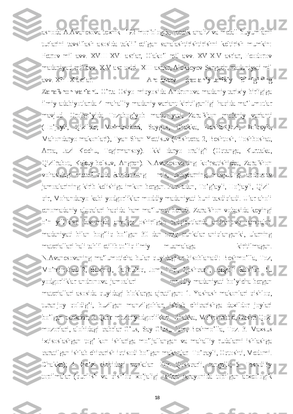 asnoda A.Avanesova texnik-  192 morfologik, metrik analiz va metall  buyumlarni
turlarini   tavsiflash   asosida   taklif   etilgan   sanalashtirishtirishni   keltirish   mumkin:
Petrov   mil   avv.   XVIII-XVI   asrlar,   Olako’l   mil   avv.   XV-XIV   asrlar,   Feodorov
madaniyati mil avv. XIV asr oxiri -XIII asrlar, Alekseyev-Sargarin madaniyati mil
avv. XII-IX asrlar.  Andronov   madaniy-tarixiy   birligining
Zarafshon   variant.   O’rta   Osiyo   miqyosida   Andronova   madaniy-tarixiy   birligiga
ilmiy   adabiyotlarda   4   mahalliy   madaniy   variant   kiritilganligi   haqida   ma‘lumotlar
mavjud.   Orolbo’yida   Tozabog’yob   madaniyati,   Zarafshon   madaniy   varianti
(Ho’jayli,   Qizilqir,   Mo’minobod,   Saygus,   Chakka,   Dashti-Qozi,   To’qayli,
Mahondaryo makonlari), Tyan-Shan-Yettisuv (Toshtepa 2, Beshtosh, Toshboshat,
Arpa,   Jazi   Kechu,   Tegirmansoy).   Ikki   daryo   oralig’i   (Oqtanga,   Kurttaka,
Qizilrabot,   Kakuy-belsuv,   Angren).   N.Avanesovaning   ko’rsatishicha,   Zarafshon
vohasidagi   metall   ruda   konlarining   -   mis,   qalaylarning   mavjudligi   andronov
jamoalarining kirib kelishiga imkon bergan. Jumladan,  To’g’ayli, Ho’jayli, Qizil-
qir, Mohandaryo kabi yodgorliklar moddiy madaniyati buni tasdiqladi. Ular aholi
etnomadaniy   aloqalari   haqida   ham   ma‘lumot   beradi.   Zarafshon   vohasida   keyingi
o’n   yilliklar   davomida   amalga   oshirilgan   tadqiqotlarda   andronovo   jamoalari
madaniyati   bilan   bog’liq   bo’lgan   30   dan   ortiq   punktlar   aniqlanganki,   ularning
materiallari hali tahlil etilib to’liq ilmiy  muamalaga   kiritilmagan.
N.Avanesovaning   ma‘lumoticha   bular   quyidagilar   hisoblanadi:   Beshmo’lla,   Toz,
Mo’minobod   2,   Baxmal,   Talibuloq,   Jom,   Tim,   Qashqarli,   Jangalli   kabilar.   Bu
yodgorliklar   andronova   jamoalari                           moddiy   madaniyati   bo’yicha   bergan
materiallari   asosida   quyidagi   bloklarga   ajratilgan:   1.   Yashash   makonlari-qishloq,
turar-joy   qoldig’i,   buzilgan   manzilgohlar,   ishlab   chiqarishga   daxildor   joylari
bo’lgan punktlar; 2. Qabr-mozor yodgorliklari- Chakka, Mo’minobod, Dashti Qozi
mozorlari,   alohidagi   qabrlar   G’us,   Say-G’us,,   Jom,   Beshmo’lla,   Toz.   3.   Maxsus
ixtisoslashgan   tog’-kon   ishlariga   mo’ljallangan   va   mahalliy   rudalarni   ishlashga
qaratilgan ishlab chiqarish iqtisodi bo’lgan makonlar- To’qayli, Oqtoshti, Medomi.
Chakka);   4.   Ba‘zi   alohidagi   punktlar-   Tim   Qoshqarli,   Jangalli;   5.   Tasodifiy
topilmalar   (qurilish   va   qishloq   xo’jaligi   ishlari   jarayonida   topilgan   arxeologik
18 