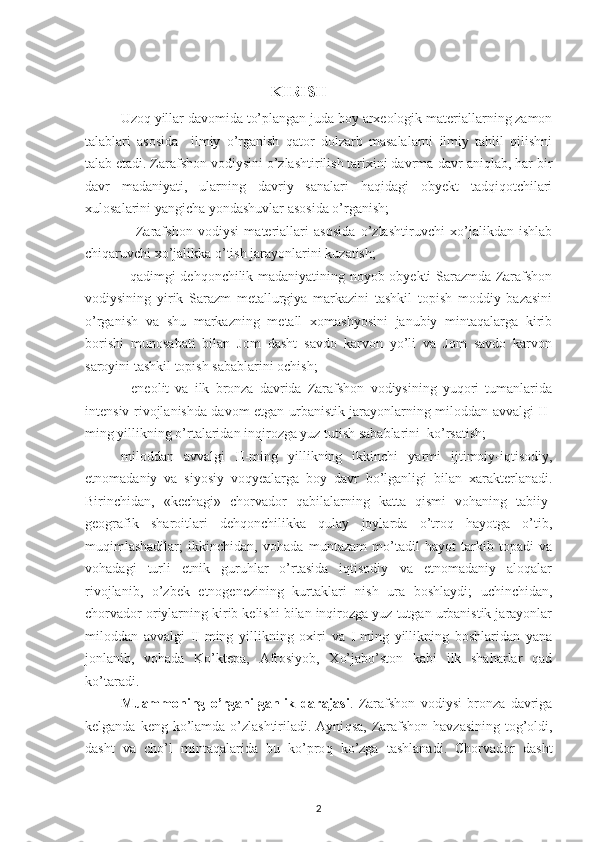   KIRISH
Uzoq yillar davomida to’plangan juda boy arxeologik materiallarning zamon
talablari   asosida     ilmiy   o’rganish   qator   dolzarb   masalalarni   ilmiy   tahlil   qilishni
talab etadi. Zarafshon vodiysini o’zlashtirilish tarixini davrma-davr aniqlab, har bir
davr   madaniyati,   ularning   davriy   sanalari   haqidagi   obyekt   tadqiqotchilari
xulosalarini yangicha yondashuvlar asosida o’rganish;
-     Zarafshon   vodiysi   materiallari   asosida   o’zlashtiruvchi   xo’jalikdan   ishlab
chiqaruvchi xo’jalikka o’tish jarayonlarini kuzatish;
- qadimgi dehqonchilik madaniyatining noyob obyekti Sarazmda Zarafshon
vodiysining   yirik   Sarazm   metallurgiya   markazini   tashkil   topish   moddiy   bazasini
o’rganish   va   shu   markazning   metall   xomashyosini   janubiy   mintaqalarga   kirib
borishi   munosabati   bilan   Jom   dasht   savdo   karvon   yo’li   va   Jom   savdo   karvon
saroyini tashkil topish sabablarini ochish;
-   eneolit   va   ilk   bronza   davrida   Zarafshon   vodiysining   yuqori   tumanlarida
intensiv rivojlanishda davom etgan urbanistik jarayonlarning miloddan avvalgi II-
ming yillikning o’rtalaridan inqirozga yuz tutish sabablarini  ko’rsatish;
 miloddan   avvalgi   II-ming   yillikning   ikkinchi   yarmi   ijtimoiy-iqtisodiy,
etnomadaniy   va   siyosiy   voqyealarga   boy   davr   bo’lganligi   bilan   xarakterlanadi.
Birinchidan,   «kechagi»   chorvador   qabilalarning   katta   qismi   vohaning   tabiiy-
geografik   sharoitlari   dehqonchilikka   qulay   joylarda   o’troq   hayotga   o’tib,
muqimlashadilar;   ikkinchidan,   vohada   muntazam   mo’tadil   hayot   tarkib   topadi   va
vohadagi   turli   etnik   guruhlar   o’rtasida   iqtisodiy   va   etnomadaniy   aloqalar
rivojlanib,   o’zbek   etnogenezining   kurtaklari   nish   ura   boshlaydi;   uchinchidan,
chorvador oriylarning kirib kelishi bilan inqirozga yuz tutgan urbanistik jarayonlar
miloddan   avvalgi   II-ming   yillikning   oxiri   va   I-ming   yillikning   boshlaridan   yana
jonlanib,   vohada   Ko’ktepa,   Afrosiyob,   Xo’jabo’ston   kabi   ilk   shaharlar   qad
ko’taradi. 
Muammoning   o’rganilganlik   darajasi .   Zarafshon   vodiysi   bronza   davriga
kelganda keng ko’lamda o’zlashtiriladi. Ayni q sa, Zarafshon havzasining tog’oldi,
dasht   va   cho’l   mintaqalarida   bu   ko’pro q   ko’zga   tashlanadi.   Chorvador   dasht
2 