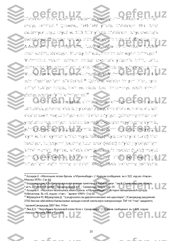 O‘zbekiston   fanlar   akademiyasi   akademigi,   arxeolog   olim   A.Asqarov   tomonidan
amalga   oshiriladi. 19
  Qolaversa,   1985-1987   yillarda   O‘zbekiston   SSR   fanlar
akademiyasi   Urgut   otryadi   va   2005-2007   yillarda   O‘zbekiston-Italiya   arxeologik
ekspeditsiyasi   tomonidan   ham   dala   qidiruv   ishlari   olib   boriladi. 20
    Arxeolog   olim
A.Asqarovning   ma’lumotiga   ko‘ra,   fuqaro   M.Toshev   o‘z   tomorqasini   buldozer
orqali   surdirib,   tekislatgan.   Shunday   bo‘lsada,   biror   bir   qabr   vayron   bo‘lmagan. 21
Mo‘minobod   makoni   qabriston   tipidagi   arxeologik   yodgorlik   bo‘lib,   ushbu
qabristondan  5 ta qabr  topilgan. Boshqa  bir  ma’lumotda esa,  ya’ni  arxeolog olim
M.Jo‘raqulov   va   arxeolog   olima   D.Jo‘raqulovalar   Mo‘minobod   qabristonida   6   ta
qabr   o‘rganilganligini   ta’kidlashadi. 22
  Qabrlarda   skeletlar   bir   yoni   bilan,   oyoq-
qo‘llari   bukilgan   holatda,   boshi   esa   odatda   faqat     bir   tomonga   qaratib   shimoli-
g‘arbga qaratib qo’yilib ko‘milgan edi. 23
Har   bir   qabrda   mayyitlar   alohida-alohida   ko‘milgan.   Har   bir   qabrda
uchburchak, gorizontal shaklda joylashgan zigzag, siniq chiziq va boshqa shu kabi
shakllar  tasviri  mavjud bo‘lgan sopol  idishlar  qo‘yilgan. Qabrlarning biridan tosh
yorg‘uchoq ham topilgan. Tadqiqot davomida arxeologlar mayyitlarning kiyimda,
ya’nikim, hayotida foydalangan kiyimida dafn etilganini aniqlashgan. Mayyitning
kiyim va bosh kiyimlari ko‘plab mayda bezaklar (mayda toshlar yoki buslar) bilan
bezatilgan,   bu   jarayonni   jasadning   butun   tanasi   (skeleti)   bo‘ylab   joylashganligini
ko‘rish   mumkin.   Ayniqsa,   ko‘krak   qismida   juda   ko‘p   bezaklar   (buslar)   mavjud
bo‘lib,   ular   oval   shaklida   zanjir   yoki   marjon   hosil   qiladi.   Ipga   tizilgan   holda
bo‘lganligini   zig‘ir   ipining   qoldiqlari   ko‘plab   bezak   toshlarning   teshiklarida
19
 Аскаров А. «Могильник эпохи бронзы в Муминабаде» // Краткие сообщения. вып 122, изд-во «Наука». 
Москва 1970 г. Стр-64.
20
 Бердимурадов А.Э.«Каталог археологических памятников Узбекистана» Том 1. Самаркандская область. 
Часть 3. Ургутский район / Бердимурадов А.Э. – Самарканд, 2017 г. Стр-21.
21
 Аскаров А. «Раскопки могильника эпохи бронзы в Муминабаде» // История материальной културы 
Узбекистана. Вып 8, изд-во «Фан». Ташкент 1969 г. Стр-56.
22
 Жўрақулов М, Жўрақулова Д. “Шаҳарсозлик ва давлатчиликнинг илк шакллари” //Самарқанд шаҳрининг 
2750 йиллик юбилейига бағишланган халқаро илмий симпозиум материаллари. ЎзР ФА “Фан” нашриёти, 
ТошкентСамарқанд 2007 йил. 9-бет            
23
 Лев Д.Н. “Погребение бронзовой эпохи близ г. Самарканда” // Краткие сообщения. вып 108, изд-во 
«Наука». Москва 1966 г. Стр-101                            
                                                                                            
21 