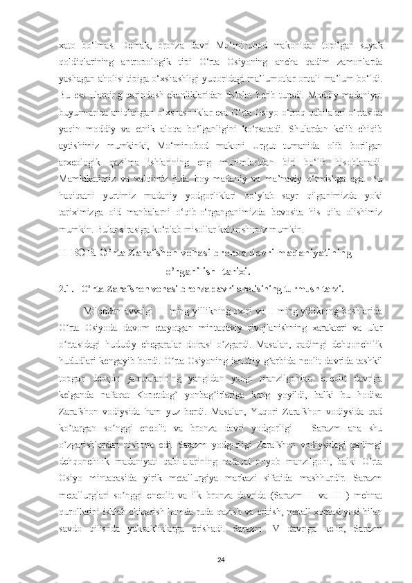 xato   bo‘lmas.   Demak,   bronza   davri   Mo‘minobod   makonidan   topilgan   suyak
qoldiqlarining   antropologik   tipi   O‘rta   Osiyoning   ancha   qadim   zamonlarda
yashagan aholisi tipiga o‘xshashligi yuqoridagi ma’lumotlar orqali ma’lum bo‘ldi.
Bu   esa   ularning   qarindosh   ekanliklaridan   dalolat   berib   turadi.   Moddiy   madaniyat
buyumlarida aniqlangan  o‘xshashliklar  esa  O‘rta Osiyo  o‘troq qabilalari  o‘rtasida
yaqin   moddiy   va   etnik   aloqa   bo‘lganligini   ko‘rsatadi.   Shulardan   kelib   chiqib
aytishimiz   mumkinki,   Mo‘minobod   makoni   Urgut   tumanida   olib   borilgan
arxeologik   qazilma   ishlarining   eng   muhimlaridan   biri   bo‘lib   hisoblanadi.
Mamlakatimiz   va   xalqimiz   juda   boy   madaniy   va   ma’naviy   o‘tmishga   ega.   Bu
haqiqatni   yurtimiz   madaniy   yodgorliklari   bo‘ylab   sayr   qilganimizda   yoki
tariximizga   oid   manbalarni   o‘qib-o‘rganganimizda   bevosita   his   qila   olishimiz
mumkin. Bular sirasiga ko‘plab misollar keltirishimiz mumkin.
II BOB. O’rta Zarafshon vohasi bronza davri madaniyatining 
     o’rganilish  tarixi.
2.1.   O’rta Zarafshon vohasi bronza davri aholisining turmush tarzi.
Miloddan avvalgi III  ming yillikning oxiri va II ming yillikning boshlarida
O rta   Osiyoda   davom   etayotgan   mintaqaviy   rivojlanishning   xarakteri   va   ularʼ
o rtasidagi   hududiy   chegaralar   doirasi   o zgardi.   Masalan,   qadimgi   dehqonchilik
ʼ ʼ
hududlari kengayib bordi. O rta Osiyoning janubiy g arbida neolit davrida tashkil	
ʼ ʼ
topgan   dehqon   jamoalarining   yangidan   yangi   manzilgohlari   eneolit   davriga
kelganda   nafaqat   Kopetdog   yonbag irlariga   keng   yoyildi,   balki   bu   hodisa
ʼ ʼ
Zarafshon   vodiysida   ham   yuz   berdi.   Masalan,   Yuqori   Zarafshon   vodiysida   qad
ko targan   so nggi   eneolit   va   bronza   davri   yodgorligi   –   Sarazm   ana   shu	
ʼ ʼ
o zgarishlardan   nishona   edi.   Sarazm   yodgorligi   Zarafshon   vodiysidagi   qadimgi
ʼ
dehqonchilik   madaniyati   qabilalarining   nafaqat   noyob   manzilgohi,   balki   O rta	
ʼ
Osiyo   mintaqasida   yirik   metallurgiya   markazi   sifatida   mashhurdir.   Sarazm
metallurglari   so nggi   eneolit   va   ilk   bronza   davrida   (Sarazm   II   va   III   )   mehnat	
ʼ
qurollarini ishlab chiqarish hamda ruda qazish va eritish, metall xomashyosi bilan
savdo   qilishda   yuksakliklarga   erishadi.   Sarazm   IV   davriga   kelib,   Sarazm
24 