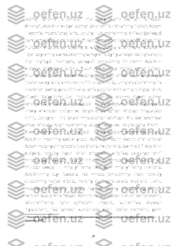 qadimgi   dehqonchilik   jamoalari   bilan   uzviy   bog liq   ekanligini   ko rsatadi.ʼ ʼ
Аniqrog i, Zarafshon vodiysi qadimgi dehqonchilik o chog ining ildizlari, Sarazm	
ʼ ʼ ʼ
I   keramika   materiallariga   ko ra,   Janubiy   Turk   manistonning   Ko ksur   (geoksyur)	
ʼ ʼ
oazisi   jamoalariga  borib  taqaladi.   Yodgorlikning  arxeologik  tadqiqot   ishlari   bilan
muntazam   shug ullangan   arxeolog   А.Isakov,   ularning   ko chib   kelish   sabablarini	
ʼ ʼ
Tejen daryosining suv resurslarining kamayishi tufayli yuz bergan ekologik sharoit
bilan   bog laydi.   Bizningcha,   geoksyurli   jamoalarning   bir   qismini   Zarafshon	
ʼ
vodiysiga   migratsiyasi   ko proq   Yuqori   Zarafshondagi   ma dan   konlari   bo lgan.	
ʼ ʼ ʼ
Shuningdek,   Qadimgi   Sarazm   madaniyatining   kelib   chiqish   negizida   geoksyur
ildizlari   asosiy   etnik   komponent   bo lib   qolgani   holda,   uning   shakllanishining   ilk	
ʼ
bosqichlari   davrida   yana   bir   boshqa   etnik   guruhlar   ishtirokining   borligiga   ishora
qiluvchi   faktlar   borki,   ular   Hindiqushdan   janubda   istiqomat   qiluvchi   qadimgi
dehqonchilik jamoalariga borib taqaladi. Bu faktlar Sarazm 1- bosqichiga tegishli
oilaviy   xilxonadan   topilgan   va   dengiz   chig anog idan   ishlangan   bilaguzuklar	
ʼ ʼ
bo lib,   ular   aynan   Hind   dengizi   mintaqalaridan   keltirilgan.   Shu   davr   keramikasi	
ʼ
sirtiga   ishlangan   rangli   naqshlarning   uslubiy   bezagi   esa   Belujistonning   Shahri   –
Soxta   madaniyati   sopollarini   eslatadi.   Bunday   aloqalarning   zaminida,   so zsiz,	
ʼ
Zarafshon   metalining   savdosi   yotadi.   Zarafshon   metalini   eksport   qilish   an anasi
ʼ
Sarazm madaniyatining barcha bosqichlarida rivojlanishda davom etdi. 31
 Zarafshon
vodiysida   iqtisodiy   hayoti   ishlab   chiqaruvchi   xo jalikka   asoslangan   cho l	
ʼ ʼ
mintaqasidagi ilk yodgor -liklaridan biri Zamonbobo madaniyatidir. Bu madaniyat
miloddan   avvalgi   III   ming   yillikning   oxiri   va   II   ming   yillikning   boshlarida
Zarafshonning   quyi   havzasida   ikki   mintaqa   jamoalarining   o zaro   iqtisodiy	
ʼ
aloqalarining   natijasi   sifatida,   mahalliy   aholi   etnik   asosida   shakllandi.   Ushbu
madaniyat   sohiblarining   iqtisodiy   hayotiga   janubiy   qo shnilarning   xo jalik	
ʼ ʼ
ixtirolari katta ta sir ko rsatgan. Zamonboboliklar ulardan boshoqli ekinlar ekishni,	
ʼ ʼ
dehqonchilikning   ilg or   tajribalarini   o rgandi,   kulolchilikda   charxdan	
ʼ ʼ
foydalanishni,   ikki   kamerali   xumdonlarda   sopol   idishlar   pishirishni,   yarim
31
 Исаков И.А. Саразм (К вопросу становления раннеземледельческой культуры Зарафшанской долины). – 
Душанбе, 1991.
 
29 