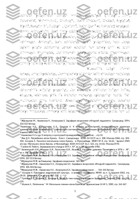 qabilalari   yodgorliklari   topilgan   mintaqa   geografiyasi   (To’qayli 1
,   Jom 2
,
Galasherik 3
,   Mo’minobod 4
,   Chorbog’ 5
,   Dashti-O’rdakon 6
,   Chakka 7
,   Soyig’us 8
,
Siyob 9
, Sazag’on 2 10
, Gudjayli 11
, Qizilqir 12
, Dashti Qazi 13
 va boshqalar) kengayadi.
Ammo   sobiq   sho’ro   davri   ilmiy   adabiyotida   chorvador   dasht   qabilalarining
chorvaga   noqulay   joylarda   (masalan,   Dashti   Qazi)   joylashish   sabablari
ochilmagan.   Aniqro g’ i,   dasht   qabilalariga   tegishli   yodgorliklar,   hatto   ularga
tegishli   yolg’iz   qabrlarning   uchrash   sabablari   ham   tarixiy   ta h lil   va   talqin
qilinmagan.   Shuningdek,   ular   birlamchi   tarixiy   manba   sifatida   o’rganilmagan.
Arxeologik   yodgorliklar   tavsifiy   xarakterda   o’rganilib,   ularning   har   bir   davr
ijtimoiy-iqtisodiy va etnomadaniy jihatdan tahlil va talqin etilmay kelingan. 
Mustaqillik   tufayli   o’tmish
tarixga, uning obyektlariga, ularning tarixiy talqinidan kelib chiqadigan natijalarga
qarab tahlil etish usullari qo’llanila boshladi. Natijada, Zarafshon vodiysining suv
havzalariga   yaqin   mintaqalarda   tarkib   topgan   yodgorliklar   asosida   o’troq
dehqonchilik   xo’jaligi   yotganligi,   ular   «kechagi»   qishloqlar   bo’lgan   bo’lsa,
«bugun»,   sekin-asta   yirik   ilk   shaharlar   markaziga   aylanganligi   haqida   fikr-
mulohazalar   qilina   boshlandi.   Arxeologiya   obyektlarini   yangicha   qarashlar
asosidagi   tahliliga   ko’ra,   miloddan   avvalgi   II-ming   yillikning   o’rtalaridan   O’rta
Osiyo   mintaqasiga   ommaviy   kirib   kelgan   chorvador   qabilalar   hayotida   ham   tub
1
  Жўрақулов М., Аванесова Н., Амирқулов Б. Зарафшон воҳасининг ибтидоий маданияти. Самарқанд- 1994,
111-113 бетлар.
2
Аванесова   Н.А.,   Шайдуллаев   Ш.Б.,   Ёрқулов   А.   К   вопросу   о   культурной   принадлежности   джамских
древностей эпохи палеметалла.  “Цивилизации скотоводов и земледельцев Центральной Азии”. Самарканд -
Бишкек, 2005. стр.13. 
3
 Аванесова Н.А  и д р. К вопросу о культурной принадлежности джамских ....  стр.15.
4
  Лев Д.Н. Погребение эпохи бронзы   близ г. Самарканда . КСИА АН СССР, вып. 108, Москва-1966, стр. 101-
104;   Аскаров  А. Раскопки  могильника   эпохи  бронз ы     в Муминабаде.   ИМКУ  №  8, стр.  56-62, Ташкент-1969;
его же, Могильник эпохи бронзы в Муминабаде. КСИА АН СССР. Вып. 122, стр. 64-66, Москва-1970. 
5
 Якубов Ю. Работы Зеравшанского отряда в 1975 г. АРТ,вып.  XV . Душанбе-1982.
6
  Беленицкий   А.М.,   Маршак   Б.И.,   Распопова   В.И.,   Исаков   А.   Раскопки   древнего   Панжикента   в   1976   г.   А РТ,
вы п. XIV. Душанбе- 1981.
7
  Жўрақулов М.Ж.,Аванесова Н.А.,  Амирқулов Б.А. Зарафшон воҳасининг  ибтидоий маданияти. Самарқанд-
1994, 107-111 бетлар.
8
 Жўрақулов М.Ж. ва бошқалар. Зарафшон воҳасининг…165 бет. 
9
 Жўрақулов М.Ж., Аванесова Н.А., Амирқулов Б.А. Зарафшон воҳасининг ибтидоий маданияти.  Самарқанд-
1994. 105-106 бетлар.
10
Жўрақулов М.Ж., Аванесова Н.А., Амирқулов Б.А. Зарафшон воҳасининг .....  114 -115 бетлар. 
11
  Аскаров  А. Памятники  андроновской  культуры    в низовьях  Зарафшана.  ИМКУ, вып.  3, Ташкент-1962, стр.
28-35;  Гулямов Я.Г., и др. стр. 187-223.
12
 Гулямов Я.Г., Исламов У., Аскаров А. Первобытная культура в низовьях Зарафшана. Ташкент-1966, стр.224-
225.
13
 Исаков А., Потёмкина Т.М. Могильник племен эпохи бронзы в Таджикистане.СА № 1, 1989, стр. 145-167.  
3 