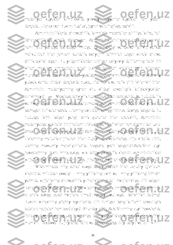 madaniyati   suyaklari   kompleksida   yovvoyi   hayvonlar   suyaklari   ham   yetarli
darajada. Ular asosan Buxoro bug usi, jayron va to ng izga tegishli. ʼ ʼ ʼ
Zamonboboliklarda   chorvachilik,   kompleks   materiallar   tahliliga   ko ra,   hali	
ʼ
dehqonchilikdan   ajralib   chiqmagan.   Zamonbobo   aholisining   iqtisodiy   asosini
namli   qoq   yerlarga   ekiladigan   motiga   dehqonchiligi   va   asosan   go sht   va   sut	
ʼ
mahsulotlari   bilan   jamoani   kundalik   extiyojini   ta minlab   turgan   xonaki   chorva	
ʼ
chilik   tashkil   etgan.   Bu   yodgorliklardan   topilgan   ashyoviy   dalillarning   ba zi   bir	
ʼ
xillari,   masalan,   qimmatbaho   rangli   toshlar   dan   turli   shakllar   berib   ishlangan
munchoqlar   va   chaqmoqtoshdan   yasalgan   bodom   simon   paykonlar   o zlarining	
ʼ
yuksak   san at   obidasi   darajasida   puxta,   o ta   nozik   va   nafis   qilib   ishlanishi   bilan	
ʼ ʼ
Zamonbobo   madaniyatining   aynan   shu   xildagi   arxeologik   kollektsiyasidan
qolishmaydi.  Masalaga tarixiylik nuqtai nazaridan qaralganda, bu hududda ilk
va   rivoj   langan   bronza   davrida   istiqomat   qilgan   zamonboboliklar   izsiz   yo qolib	
ʼ
ketmagan bo lsalar  kerak. Ularning avlodlari  so nggi bronza davriga kelganda bu	
ʼ ʼ
hududga   kirib   kelgan   yangi   etnik   guruhlar   bilan   aralashib,   Zamonbobo
madaniyatiga xos ba zi bir jihatlarni o zlashtirgan bo lishlari ham ehtimoldan uzoq	
ʼ ʼ ʼ
emas. Ehtimol, bu ashyoviy dalillar Zamonbobo madaniyatiga tegishli bo lib, ular	
ʼ
o zlarining   maftunkor   jihatlari   bilan   Gujayli   chorvadorlariga   o lja   sifatida   o tib,	
ʼ ʼ ʼ
ularning   mavsumiy   manzilgohlarida   bizgacha   yetib   kelgandir.Zarafshon   quyi
havzalarining   dasht   mintaqasiga   xos   tabiiy   geografik   sharoiti   zamonboboliklar
xo jaligining   chorvachilikdan   o zga   jihatlarini   rivojlanishiga   imkon   bermaydi.  
ʼ ʼ
Mikromintaqa   ning   tabiati   suvga   tanqis   jihatlari   bilan   Janubiy   Qizilqum
sharoitida miloddan  avvalgi   II  ming  yillikning  oxiri   va I  ming  yillikning  birinchi
yarmida   xo jalikning   chorvachilik   yo nalishini     jadal     rivojlanishiga   olib   kelgan.	
ʼ ʼ
Dehqonchilik  xo jaligi  esa  ob ektiv tabiiy geografik omillarga ko ra, bu zaminda	
ʼ ʼ ʼ
to   antik   davrga   qadar   rivojlana   olmadi.Bunday     xulosaga     kelishlikni   qadimgi
Buxoro   vohasining   g arbiy   rayonlarida   olib   borilgan   keng   ko lamli   arxeologik	
ʼ ʼ
tadqiqot natijalari ham tasdiqlaydi. Shunday qilib, Zarafshonning quyi havzalarida
ibtidoiy   davr   tarixining   uch   bosqichiga   doir   yodgorliklar   komplekslarini   ko rish	
ʼ
mumkin.   Dastavval   bu   joylarda   baliq   va   parrandalarga   boy   daryo   va   qo l   sohil-	
ʼ
31 