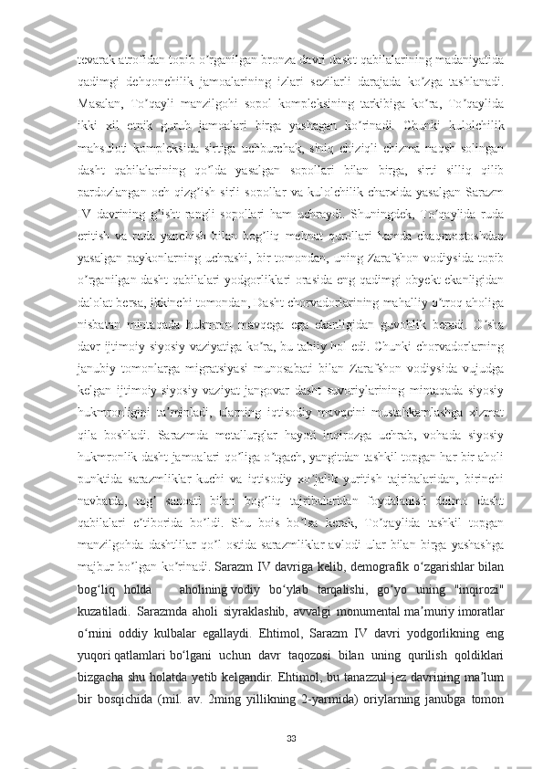 tevarak atrofidan topib o rganilgan bronza davri dasht qabilalarining madaniyatidaʼ
qadimgi   dehqonchilik   jamoalarining   izlari   sezilarli   darajada   ko zga   tashlanadi.	
ʼ
Masalan,   To qayli   manzilgohi   sopol   kompleksining   tarkibiga   ko ra,   To qaylida	
ʼ ʼ ʼ
ikki   xil   etnik   guruh   jamoalari   birga   yashagan   ko rinadi.   Chunki   kulolchilik	
ʼ
mahsuloti   kompleksida   sirtiga   uchburchak,   siniq   chiziqli   chizma   naqsh   solingan
dasht   qabilalarining   qo lda   yasalgan   sopollari   bilan   birga,   sirti   silliq   qilib	
ʼ
pardozlangan   och   qizg ish   sirli   sopollar   va   kulolchilik   charxida   yasalgan   Sarazm	
ʼ
IV   davrining   g isht   rangli   sopollari   ham   uchraydi.   Shuningdek,   To qaylida   ruda	
ʼ ʼ
eritish   va   ruda   yanchish   bilan   bog liq   mehnat   qurollari   hamda   chaqmoqtoshdan	
ʼ
yasalgan   paykonlarning  uchrashi,   bir  tomondan,  uning  Zarafshon   vodiysida  topib
o rganilgan dasht  qabilalari yodgorliklari orasida eng qadimgi obyekt ekanligidan	
ʼ
dalolat bersa, ikkinchi tomondan, Dasht chorvadorlarining mahalliy o troq aholiga	
ʼ
nisbatan   mintaqada   hukmron   mavqega   ega   ekanligidan   guvohlik   beradi.   O sha	
ʼ
davr ijtimoiy-siyosiy vaziyatiga ko ra, bu tabiiy hol edi. Chunki chorvadorlarning	
ʼ
janubiy   tomonlarga   migratsiyasi   munosabati   bilan   Zarafshon   vodiysida   vujudga
kelgan   ijtimoiy-siyosiy   vaziyat   jangovar   dasht   suvoriylarining   mintaqada   siyosiy
hukmronligini   ta minladi,   ularning   iqtisodiy   mavqeini   mustahkamlashga   xizmat	
ʼ
qila   boshladi.   Sarazmda   metallurglar   hayoti   inqirozga   uchrab,   vohada   siyosiy
hukmronlik dasht jamoalari qo liga o tgach, yangitdan tashkil topgan har bir aholi	
ʼ ʼ
punktida   sarazmliklar   kuchi   va   iqtisodiy   xo jalik   yuritish   tajribalaridan,   birinchi	
ʼ
navbatda,   tog   sanoati   bilan   bog liq   tajribalaridan   foydalanish   doimo   dasht	
ʼ ʼ
qabilalari   e tiborida   bo ldi.   Shu   bois   bo lsa   kerak,   To qaylida   tashkil   topgan	
ʼ ʼ ʼ ʼ
manzilgohda   dashtlilar   qo l   ostida   sarazmliklar   avlodi   ular   bilan   birga   yashashga	
ʼ
majbur bo lgan ko rinadi.	
ʼ ʼ   Sarazm IV davriga kelib, demografik o zgarishlar bilan	ʻ
bog liq   holda       aholining	
ʻ   vodiy   bo ylab   tarqalishi,   go yo   uning   "inqirozi"	ʻ ʻ
kuzatiladi.   Sarazmda   aholi   siyraklashib,   avvalgi   monumental   ma muriy	
ʼ   imoratlar
o rnini   oddiy   kulbalar   egallaydi.   Ehtimol,   Sarazm   IV   davri   yodgorlikning   eng	
ʻ
yuqori   qatlamlari   bo lgani   uchun   davr   taqozosi   bilan   uning   qurilish   qoldiklari	
ʻ
bizgacha  shu   holatda  yetib  kelgandir.  Ehtimol,  bu  tanazzul  jez   davrining  ma lum	
ʼ
bir   bosqichida   (mil.   av.   2ming   yillikning   2-yarmida)   oriylarning   janubga   tomon
33 