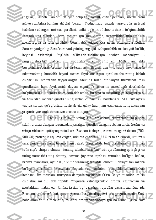 (tigillar),     asbob     anjom   qu   yish   qoliplari,   metall   eritish   pechlari,   metall   xom
ashyo   yombilari   bundan   dalolat   beradi.   Yodgorlikni   qazish   jarayonida   nafaqat
toshdan   ishlangan   mehnat   qurollari,   balki   og irlikʻ   o lchov	ʻ   toshlari,   to qimachilik	ʻ
dastgohining   qismlari     ham     uchratilgan   gan.   Ammo,   sarazmliklar   kulolchilikda
metallurgiya   va   tosh   ga   ishlov   berish   dek   yuksaklikka   erisha   olmaganlar.Xullas,
Sarazm yodgorligi Zarafshon vodiysining eng qad. dehqonchilik madaniyati bo lib,	
ʻ
keyingi   asrlardagi   Sug’dda   o lkasida	
ʻ   shakllangan   shahar   madaniyati   -
ning   ildizlari   bir   jihatdan   shu   yodgorlik   bilan   bog liq   edi.	
ʻ   Metall   asri   ikki
bosqichdan   iborat:   bronza   asri   va   temir   asri.   Bronza   asri   –   ibtidoiy   davr   tarixida
odamzodning   kundalik   hayoti   uchun   foydalanadigan   qurol-aslahalarning   ishlab
chiqarilishi   bronzadan   tayyorlangan.   Shuning   bilan   bir   vaqtda   turmushda   tosh
qurollardan   ham   foydalanish   davom   etgan.   Temir   asrini   arxeologik   davrlashda
ko pincha u «ilk temir» davri ham deb atalib, bu davrda metallurgiya keng tarqaldi	
ʼ
va   temirdan   mehnat   qurollarining   ishlab   chiqarilishi   boshlanadi.   Mis,   rux   ayrim
vaqtda surma, qo rg oshin, mishyak  	
ʼ ʼ ѐ	R ki qalay kabi jism elementlarining muayyan
proportsiyasi aralashmasidan bronza olingan. 
Misning   90%,   ruxning   10%   aralashma   eritmasidan   ko pincha	
ʼ
sifatli bronza olingan. Bronzadan yasalgan qurollar misga nisbatan ancha keskir va
misga nisbatan qattiqroq metall edi. Bundan tashqari, bronza misga nisbatan (700-
900 C0) pastroq issiqlikda erigan, mis esa erishda 1083 C ni talab qilardi, umuman
qaralganda,   mis   ham,   bronza   ham   ishlab   chiqarishda   tosh   qurollarni   turmushdan
to la siqib chiqara olmadi. Buning sabablaridan biri tosh qurollarning qattiqligi va	
ʼ
uning   xomash ѐ	
R sining   doimiy,   hamma   joylarda   topilishi   mumkin   bo lgan   bo lsa,	ʼ ʼ
bronza manbalari, ayniqsa, rux moddasining tabiatda kamchil uchraydigan manba
bo lganligi   sababli   bronzadan   foydalanish   dastlabki   bosqichlarda   murakkab	
ʼ
kechgan.   Bu   masalani   muayyan   darajada   yoritishda   O rta   Osiyo   misolida   ko rib	
ʼ ʼ
chiqishni   ma qul   deb   topdik.	
ʼ   Yuqorida   eslatilganidek,   bronza   egiluvchan   va
mustahkam   metall   edi.   Undan   keskir   tig   beradigan   qurollar   yasash   mumkin   edi.	
ʼ
Bronzaning   bu   sifatlari   qadimgi   metallurglar   diqqatini   o ziga   jalb   etadi.   Endi	
ʼ
bobokalonlarimiz   mehnat   qurollarini   bronzadan   yasaydigan   bo ldilar.   Qisqa   davr	
ʼ
35 