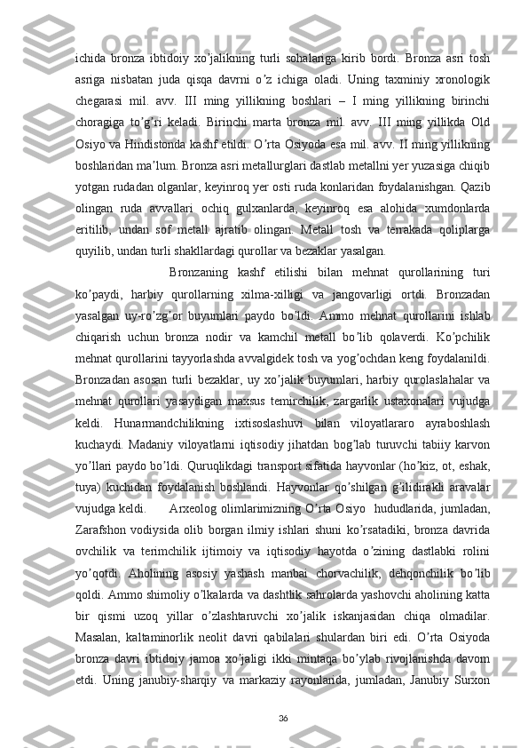 ichida   bronza   ibtidoiy   xo jalikning   turli   sohalariga   kirib   bordi.   Bronza   asri   toshʼ
asriga   nisbatan   juda   qisqa   davrni   o z   ichiga   oladi.   Uning   taxminiy   xronologik	
ʼ
chegarasi   mil.   avv.   III   ming   yillikning   boshlari   –   I   ming   yillikning   birinchi
choragiga   to g ri   keladi.   Birinchi   marta   bronza   mil.   avv.   III   ming   yillikda   Old	
ʼ ʼ
Osiyo va Hindistonda kashf  etildi. O rta Osiyoda esa mil. avv. II ming yillikning	
ʼ
boshlaridan ma lum. Bronza asri metallurglari dastlab metallni yer yuzasiga chiqib	
ʼ
yotgan rudadan olganlar, keyinroq yer osti ruda konlaridan foydalanishgan. Qazib
olingan   ruda   avvallari   ochiq   gulxanlarda,   keyinroq   esa   alohida   xumdonlarda
eritilib,   undan   sof   metall   ajratib   olingan.   Metall   tosh   va   terrakada   qoliplarga
quyilib, undan turli shakllardagi qurollar va bezaklar yasalgan. 
Bronzaning   kashf   etilishi   bilan   mehnat   qurollarining   turi
ko paydi,   harbiy   qurollarning   xilma-xilligi   va   jangovarligi   ortdi.   Bronzadan	
ʼ
yasalgan   uy-ro zg or   buyumlari   paydo   bo ldi.  	
ʼ ʼ ʼ А mmo   mehnat   qurollarini   ishlab
chiqarish   uchun   bronza   nodir   va   kamchil   metall   bo lib   qolaverdi.   Ko pchilik	
ʼ ʼ
mehnat qurollarini tayyorlashda avvalgidek tosh va yog ochdan keng foydalanildi.
ʼ
Bronzadan   asosan   turli   bezaklar,   uy   xo jalik   buyumlari,   harbiy   qurolaslahalar   va	
ʼ
mehnat   qurollari   yasaydigan   maxsus   temirchilik,   zargarlik   ustaxonalari   vujudga
keldi.   Hunarmandchilikning   ixtisoslashuvi   bilan   viloyatlararo   ayraboshlash
kuchaydi.   Madaniy   viloyatlarni   iqtisodiy   jihatdan   bog lab   turuvchi   tabiiy   karvon	
ʼ
yo llari paydo bo ldi. Quruqlikdagi transport sifatida hayvonlar (ho kiz, ot, eshak,	
ʼ ʼ ʼ
tuya)   kuchidan   foydalanish   boshlandi.   Hayvonlar   qo shilgan   g ilidirakli   aravalar	
ʼ ʼ
vujudga keldi.   А rxeolog olimlarimizning O rta Osiyo    hududlarida, jumladan,	
ʼ
Zarafshon   vodiysida   olib   borgan   ilmiy   ishlari   shuni   ko rsatadiki,   bronza   davrida	
ʼ
ovchilik   va   terimchilik   ijtimoiy   va   iqtisodiy   hayotda   o zining   dastlabki   rolini	
ʼ
yo qotdi.  	
ʼ А holining   asosiy   yashash   manbai   chorvachilik,   dehqonchilik   bo lib	ʼ
qoldi.  А mmo shimoliy o lkalarda va dashtlik sahrolarda yashovchi aholining katta	
ʼ
bir   qismi   uzoq   yillar   o zlashtaruvchi   xo jalik   iskanjasidan   chiqa   olmadilar.
ʼ ʼ
Masalan,   kaltaminorlik   neolit   davri   qabilalari   shulardan   biri   edi.   O rta   Osiyoda	
ʼ
bronza   davri   ibtidoiy   jamoa   xo jaligi   ikki   mintaqa   bo ylab   rivojlanishda   davom	
ʼ ʼ
etdi.   Uning   janubiy-sharqiy   va   markaziy   rayonlarida,   jumladan,   Janubiy   Surxon
36 