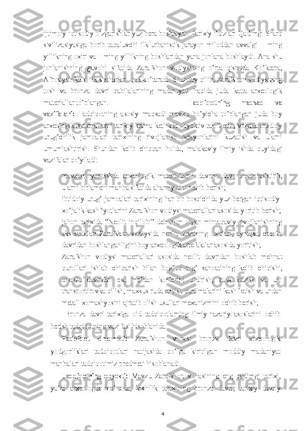 ijtimoiy-iqtisodiy o’zgarishlar yuz bera boshlaydi. Tarixiy ildizlari Qadimgi Sharq
sivilizasiyasiga   borib   taqaluvchi   ilk   urbanistik   jarayon   miloddan   avvalgi   II-ming
yillikning oxiri va I-ming yillikning boshlaridan yana jonlana boshlaydi. Ana shu
jonlanishning   guvohi   sifatida   Zarafshon   vodiysining   o’rta   qismida   Ko’ktepa,
Afrosiyob kabi ilk shaharlar   qad ko’taradi. Shunday qilib, Zarafshon vodiysining
tosh   va   bronza   davri   qabilalarining   madaniyati   haqida   juda   katta   arxeologik
materiallar to’plangan. Tadqiqotning   maqsad   va
vazifalari:   Tadqiqotning   asosiy   maqsadi   mavzu   bo’yicha   to’plangan   juda   boy
arxeologik materiallarni tarixiy ketma-ketlikda obyektiv tahlil etib, vohada ibtidoiy
urug’chilik   jamoalari   tarixining   rivojlanish   jarayonlarini   kuzatish   va   ularni
umumlashtirish.   Shundan   kelib   chiqqan   holda,   malakaviy   ilmiy   ishda   quyidagi
vazifalar qo’yiladi:
 mavzuni   yoritishda   arxeologik   materiallarni   davrma-davr   umumlashtirib,
ularni birlamchi manba sifatida ahamiyatini ochib berish;
 ibtidoiy urug’  jamoalari  tarixining har  bir  bosqichida  yuz bergan iqtisodiy-
xo’jalik kashfiyotlarini Zarafshon vodiysi materiallari asosida yoritib berish;
 jahon   tarixida   “Neolit   inqilobi”   deb   nom   olgan   mintaqaviy   rivojlanishning
aks   sadolari   Zarafshon   vodiysida   neolit   davrining   oxirlari,   ayniqsa,   eneolit
davridan boshlanganligini boy arxeologik artefaktlar asosida yoritish; 
 Zarafshon   vodiysi   materiallari   asosida   neolit   davridan   boshlab   mehnat
qurollari   ishlab   chiqarish   bilan   bog’liq   tog’   sanoatining   kelib   chiqishi,
eneolit   davridan   esa   ma’dan   konlarini   qidirish,   ruda   qazish   va   uni
transportirovka qilish, maxsus ruda eritish qurilmalarini kashf etish va undan
metall xomashyosini ajratib olish usullari mexanizmini ochib berish; 
Bronza   davri   tarixiga   oid   tadqiqotlarning   ilmiy-nazariy   asoslarini   ochib
berish tadqiqotning vazifasi hisoblanida.
Tadqiqot   predmeti:  Zarafshon   vohasi   bronza   davri   arxeologik	
yodgorliklari   tadqiqotlari
  natijasida   qo’lga   kiritilgan   moddiy   madaniyat
manbalari tadqiqotimiz predmeti hisoblanadi. 
Tadqiqotning   obyekti :   Mavzu   Zarafshon   vohasining   eng   qadimgi   tarixi,
ya’ni   arxeologik   ma’noda,   kishilik   tarixining   bronza   davri,   tarixiy   davriy
4 