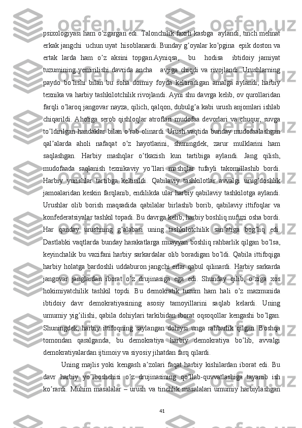 psixologiyasi ham o zgargan edi. Talonchilik faxrli kasbga   aylandi, tinch mehnatʼ
erkak jangchi  uchun uyat  hisoblanardi. Bunday g oyalar ko pgina  epik doston va	
ʼ ʼ
ertak   larda   ham   o z   aksini   topgan.Аyniqsa,     bu     hodisa     ibtidoiy   jamiyat	
ʼ
tuzumining   yemirilishi   davrida   ancha       avjiga   chiqdi   va   rivojlandi.   Urushlarning
paydo   bo lishi   bilan   bu   soha   doimiy   foyda   keltiradigan   amalga   aylandi,   harbiy	
ʼ
texnika va harbiy tashkilotchilik rivojlandi. Аyni shu davrga kelib, ov qurollaridan
farqli o laroq jangovar nayza, qilich, qalqon, dubulg a kabi urush anjomlari ishlab	
ʼ ʼ
chiqarildi.   Аholiga   serob   qishloqlar   atroflari   mudofaa   devorlari   va   chuqur,   suvga
to ldirilgan handaklar bilan o rab olinardi. Urush vaqtida bunday mudofaalashgan	
ʼ ʼ
qal alarda   aholi   nafaqat   o z   hayotlarini,   shuningdek,   zarur   mulklarini   ham
ʼ ʼ
saqlashgan.   Harbiy   mashqlar   o tkazish   kun   tartibiga   aylandi.   Jang   qilish,	
ʼ
mudofaada   saqlanish   texnikaviy   yo llari   mashqlar   tufayli   takomillashib   bordi.	
ʼ
Harbiy   yurishlar   tartibga   keltirildi.   Qabilaviy   tashkilotlar   avvalgi   urug doshlik	
ʼ
jamoalaridan keskin farqlanib, endilikda ular harbiy qabilaviy tashkilotga aylandi.
Urushlar   olib   borish   maqsadida   qabilalar   birlashib   borib,   qabilaviy   ittifoqlar   va
konfederatsiyalar tashkil topadi. Bu davrga kelib, harbiy boshliq nufuzi osha bordi.
Har   qanday   urushning   g alabasi   uning   tashkilotchilik   san atiga   bog liq   edi.	
ʼ ʼ ʼ
Dastlabki vaqtlarda bunday harakatlarga muayyan boshliq rahbarlik qilgan bo lsa,	
ʼ
keyinchalik bu vazifani harbiy sarkardalar olib boradigan bo ldi. Qabila ittifoqiga	
ʼ
harbiy holatga bardoshli  uddaburon jangchi  erlar qabul  qilinardi. Harbiy sarkarda
jangovar   janglardan   iborat   o z   drujinasiga   ega   edi.   Shunday   qilib,   o ziga   xos	
ʼ ʼ
hokimiyatchilik   tashkil   topdi.   Bu   demokratik   tuzum   ham   hali   o z   mazmunida	
ʼ
ibtidoiy   davr   demokratiyasining   asosiy   tamoyillarini   saqlab   kelardi.   Uning
umumiy yig ilishi, qabila dohiylari tarkibidan iborat oqsoqollar kengashi  bo lgan.	
ʼ ʼ
Shuningdek,   harbiy   ittifoqning   saylangan   dohiysi   unga   rahbarlik   qilgan.   Boshqa
tomondan   qaralganda,   bu   demokratiya   harbiy   demokratiya   bo lib,   avvalgi	
ʼ
demokratiyalardan ijtimoiy va siyosiy jihatdan farq qilardi. 
Uning   majlis   yoki   kengash   a zolari   faqat   harbiy   kishilardan   iborat   edi.   Bu	
ʼ
davr   harbiy   yo lboshchisi   o z   drujinasining   qo llab-quvvatlashiga   tayanib   ish	
ʼ ʼ ʼ
ko rardi.   Muhim   masalalar   –   urush   va   tinchlik   masalalari   umumiy   harbiylashgan	
ʼ
41 