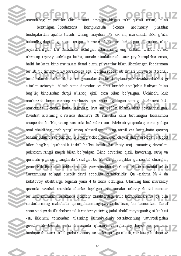 masofadagi   pilyastrlar   (bir   tomoni   devorga   kirgan   to rt   qirrali   ustun)   bilanʼ
bezatilgan. Ibodatxona   kompleksida   5-xona   me moriy   jihatdan	
ʼ
boshqalardan   ajralib   turadi.   Uning   maydoni   75   kv.   m,   markazida   ikki   g isht	
ʼ
balandligidagi   tag   supa   ustiga   diametri   1,25   sm   keladigan   dumaloq   altar
joylashtirilgan.   Bu   Sarazmda   ochilgan   altarlarning   eng   kattasi.   Ushbu   ob ekt
ʼ
o zining   rejaviy   tarkibiga   ko ra,   xonaki   ibodatxonali   turar-joy   kompleksi   emas,	
ʼ ʼ
balki bu katta bino majmuasi fasad qismi pilyastrlar bilan jihozlangan ibodatxona
bo lib, u ijtimoiy-diniy xarakterga ega. Qolgan ibodat ob ektlari uch va to rt xonali
ʼ ʼ ʼ
binolardan iborat bo lib, ularning xonalaridan birida aylana yoki kvadrat shaklidagi	
ʼ
altarlar   uchraydi.   Аltarli   xona   devorlari   va   poli   kundalik   xo jalik   faoliyati   bilan	
ʼ
bog liq   binolardan   farqli   o laroq,   qizil   oxra   bilan   bo yalgan.   Uchinchi   kult	
ʼ ʼ ʼ
markazida   kompleksning   markaziy   qis   -mini   egallagan   xonaga   (uchinchi   kult
markazida   2-xona)   katta   hajmdagi   kva   rat   (100x105sm)   altar   joylashtirilgan.
Kvadrat   altarning   o rtasida   diametri   20   sm   dan   kam   bo lmagan   kosasimon	
ʼ ʼ
chuqurcha   bo lib,   uning   kosasida   kul   izlari   bor.   Mehrob   yaqinidagi   xona   poliga	
ʼ
oval   shaklidagi   tosh   yorg uchoq   o rnatilgan,   uning   atrofi   esa   katta-katta   qayroq	
ʼ ʼ
toshlar bilan o rab olingan. Bu yorg uchoq tosh qan -daydir diniy urf-odat, e tiqod	
ʼ ʼ ʼ
bilan   bog liq   “qurbonlik   toshi”   bo lsa   kerak.   Bu   diniy   maj   -muaning   devorlari	
ʼ ʼ
polixrom   rangli   naqsh   bilan   bo yalgan.   Bino   devorlari   qizil,   havorang,   sariq   va	
ʼ
qoramtir-jigarrang  ranglarda  bezalgan   bo lib,  rangli   naqshlar   gorizontal   chiziqlar,	
ʼ
geometrik  figuralar,  uchburchak  va   yarimxochlardan  iborat.  Bu  ornamental  uslub
Sarazmning   so nggi   eneolit   davri   sopoliga   xarakterlidir.   Qa   -zishma   №   4   da	
ʼ
kulьtovoy   obektlarga   tegishli   yana   4   ta   xona   ochilgan.   Ularning   ham   markaziy
qismida   kvadrat   shaklida   altarlar   topilgan.   Bu   xonalar   oilaviy   ibodat   xonalar
bo lishi   mumkin.   Sarazmda   ijtimoiy   xarakterdagi   kult   komplekslari   va   qa   bila	
ʼ
sardorlarining   mahobatli   qarorgohlarining   paydo   bo lishi,   bir   tomondan,   Zaraf	
ʼ
shon vodiysida ilk shaharsozlik madaniyatining jadal shakllanayotganligini ko rsat	
ʼ
-sa,   ikkinchi   tomondan,   ularning   ijtimoiy-diniy   xarakterining   ustuvorligidan
guvoh-   lik   beradi,   ya ni   Sarazmda   ijtimoiy   va   iqtisodiy   hayot   va   jamoani	
ʼ
boshqarish tizimi to laligicha ruhoniy sardorlar qo liga o tadi, markaziy boshqaruv	
ʼ ʼ ʼ
47 