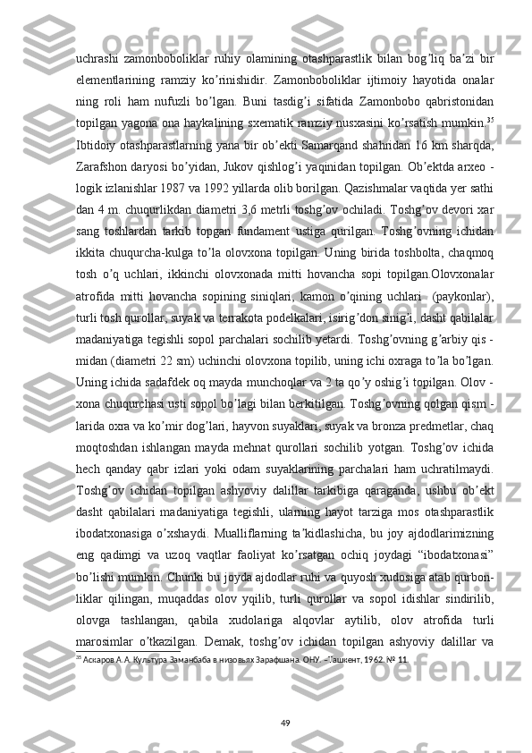 uchrashi   zamonboboliklar   ruhiy   olamining   otashparastlik   bilan   bog liq   ba zi   birʼ ʼ
elementlarining   ramziy   ko rinishidir.   Zamonboboliklar   ijtimoiy   hayotida   onalar	
ʼ
ning   roli   ham   nufuzli   bo lgan.   Buni   tasdig i   sifatida   Zamonbobo   qabristonidan
ʼ ʼ
topilgan yagona ona haykalining sxematik  ramziy nusxasini  ko rsatish  mumkin.	
ʼ 35
Ibtidoiy otashparastlarning yana bir ob ekti Samarqand shahridan 16 km sharqda,	
ʼ
Zarafshon daryosi bo yidan, Jukov qishlog i yaqinidan topilgan.	
ʼ ʼ   Ob ektda arxeo -	ʼ
logik izlanishlar 1987 va 1992 yillarda olib borilgan. Qazishmalar vaqtida yer sathi
dan 4 m. chuqurlikdan diametri 3,6 metrli toshg ov ochiladi. Toshg ov devori xar	
ʼ ʼ
sang   toshlardan   tarkib   topgan   fundament   ustiga   qurilgan.   Toshg ovning   ichidan	
ʼ
ikkita   chuqurcha-kulga   to la   olovxona   topilgan.   Uning   birida   toshbolta,   chaqmoq	
ʼ
tosh   o q   uchlari,   ikkinchi   olovxonada   mitti   hovancha   sopi   topilgan.Olovxonalar	
ʼ
atrofida   mitti   hovancha   sopining   siniqlari,   kamon   o qining   uchlari     (paykonlar),	
ʼ
turli tosh qurollar, suyak va terrakota podelkalari, isirig don sinig i, dasht qabilalar	
ʼ ʼ
madaniyatiga tegishli sopol parchalari sochilib yetardi. Toshg ovning g arbiy qis -	
ʼ ʼ
midan (diametri 22 sm) uchinchi olovxona topilib, uning ichi oxraga to la bo lgan.	
ʼ ʼ
Uning ichida sadafdek oq mayda munchoqlar va 2 ta qo y oshig i topilgan. Olov -	
ʼ ʼ
xona chuqurchasi usti sopol bo lagi bilan berkitilgan. Toshg ovning qolgan qism -	
ʼ ʼ
larida oxra va ko mir dog lari, hayvon suyaklari, suyak va bronza predmetlar, chaq	
ʼ ʼ
moqtoshdan   ishlangan   mayda   mehnat   qurollari   sochilib   yotgan.   Toshg ov   ichida	
ʼ
hech   qanday   qabr   izlari   yoki   odam   suyaklarining   parchalari   ham   uchratilmaydi.
Toshg ov   ichidan   topilgan   ashyoviy   dalillar   tarkibiga   qaraganda,   ushbu   ob ekt	
ʼ ʼ
dasht   qabilalari   madaniyatiga   tegishli,   ularning   hayot   tarziga   mos   otashparastlik
ibodatxonasiga   o xshaydi.   Mualliflarning   ta kidlashicha,   bu   joy   ajdodlarimizning	
ʼ ʼ
eng   qadimgi   va   uzoq   vaqtlar   faoliyat   ko rsatgan   ochiq   joydagi   “ibodatxonasi”	
ʼ
bo lishi mumkin. Chunki bu joyda ajdodlar ruhi va quyosh xudosiga atab qurbon-	
ʼ
liklar   qilingan,   muqaddas   olov   yqilib,   turli   qurollar   va   sopol   idishlar   sindirilib,
olovga   tashlangan,   qabila   xudolariga   alqovlar   aytilib,   olov   atrofida   turli
marosimlar   o tkazilgan.   Demak,   toshg ov   ichidan   topilgan   ashyoviy   dalillar   va	
ʼ ʼ
35
 Аскаров А.А. Культура Заманбаба в низовьях Зарафшана. ОНУ. –Ташкент, 1962. № 11.
                                                                                                                                                                               
49 