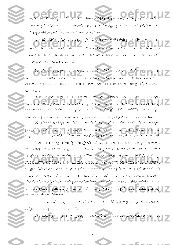 ma’noda,   ibtidoiy   to’da   va   urug’-jamoachilik   davri   tarixiga   bag’ishlanganligi
uchun   (chunki   hali   u   davrlarda   yozuv   bo’lmagan)   tadqiqot   obyektlari   shu
davrga oid arxeologik manbalarni tashkil etadi. 
Tadqiqotning   ilmiy   yangiligi:   Zarafshon   vodiysining   ibtidoiy   to’da   va
urug’   jamoalari   davri   tarixi   bo’yicha   to’plangan   arxeologik   manbalarning
tarixga   yangicha   qarashlar   va   yondashuvlar   asosida     tahlil   qilinishi   tufayli
quyidagi xulosalarga kelindi:
 Zarafshon vodiysini odamzod tomonidan ilk bor o’zlashtirilishi qadimgi tosh
davrining   mustye   bosqichidan   boshlangan.   Shu   davrdan   boshlab,   Zarafshon
vodiysi   kishilik   tarixining   barcha   davr   va   bosqichlarida   keng   o’zlashtirilib
kelingan;
 kishilik   tarixiga   xos   jamiyatning   mintaqaviy   rivojlanish   qonuniyati
Zarafshon   vodiysida   neolit   davrining   oxirlari   va   asosan   eneolit   davridan   ishlay
boshlagan.   Bu   holatning   yuz   berishi   qadimgi   dehqonchilik   madaniyati
metropoliyalaridan bir guruh urug’ jamoalarining migrasiyasi bilan bog’liq edi;
 Zarafshon   vodiysida   ilk   bor   qad   ko’targan   o’troq   dehqonchilik   madaniyati
yodgorligi vohaning o’rta va quyi qismlarida emas, balki uning eng yuqori qismida
paydo   bo’ldi.   Chunki   u   birinchi   navbatda   ma’dan   konlari   bilan   bog’liq   edi;
Tadqiqotning   amaliy   natijasi:   Tadqiqot   natijalarining   ilmiy   ahamiyati
malakaviy ilmiy ish mavzuga oid nazariy-uslubiy yondashuvlar ilk o’rta asrlar Qadimgi
Farg’ona   moddiy   madaniyatini   atroflicha   o’rganishga   xizmat   qiladi. Arxeologik
artefaktlarni o’rganishda qo’llanishi kerak bo’lgan kompleks yondashuvlar tavsiya
etilgan.   Xususan,   sopol   buyumlarining   umumiy   tipologik   majmualari   xronologik
mutanosiblik va ma’lum davrning materiallarini ta’minlab bergan boyroq va davriy
jihatdan ketma-ketlikni saqlagan qatlamlarni umumlashtirish asosida tadqiq etiladi.
Boshqa ayrim topilmalar yordamchi o’rinda qo’llanilib, sopol buyumlarning asosiy
majmualarini to’ldirgan.
                    Tadqiqot   natijalarining   e’lon   qilinishi:   Malakaviy   ilmiy   ish   mavzusi
bo’yicha  ilmiy maqola nashr ettirilgan. 
Malakaviy ilmiy ishning hajmi va tuzilishi: Tadqiqotga  kirish,  ikkita bob,
5 