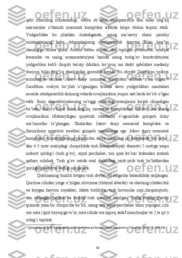 qabr   izlarining   uchramasligi,   ushbu   ob ektni   otashparastlik   dini   bilan   bog liqʼ ʼ
marosimlar   o tkazish   memorial   kompleksi   sifatida   talqin   etishni   taqozo   etadi.	
ʼ
Yodgorlikka   bu   jihatdan  	
ѐRndashganda,   uning   ma naviy   olami   janubiy	ʼ
mintaqalarning   bobo   dehqonlarining   otashparastlik   dunyosi   bilan   bog liq	
ʼ
ekanligiga   ishora   qiladi.   Аmmo   ushbu   obyekt   -dan   topilgan   predmetlar,   ayniqsa
keramika   va   uning   ornamentatsiyasi   hamda   uning   toshg ov   konstruktsiyasi	
ʼ
yodgorlikni   kelib   chiqish   tarixiy   ildizlari,   ko proq   uni   dasht   qabilalari   madaniy	
ʼ
dunyosi   bilan   bog liq   ekanligidan   guvoxlik   beradi.   Bu   obyekt   Zarafshon   vodiysi	
ʼ
arxeologiya   tarixida   Jukov   diniy   memorial   kompleksi   sifatida   o rin   olgan.	
ʼ 36
Zarafshon   vodiysi   bo ylab   o rganilgan   bronza   davri   yodgorliklari   manbalari	
ʼ ʼ
asosida otashparastlik dinining vohada rivojlanishini yuqori satr larda ko rib o tgan	
ʼ ʼ
edik.   Ilmiy   ekspeditsiyalarning   so nggi   yillardagi   yutuqlarini   ko rib   chiqadigan	
ʼ ʼ
bo lsak,   diniy   e tiqod   bilan   bog liq   memorial   komplekslar,   ibtidoiy   san atning	
ʼ ʼ ʼ ʼ
rivojlanishini   ifodalaydigan   qoyatosh   suratlarini   o rganishda   qiziqarli   ilmiy	
ʼ
ma lumotlar   to plangan.   Shulardan   Jukov   diniy   memorial   kompleksi   va	
ʼ ʼ
Sarmishsoy   qoyatosh   suratlari   qiziqarli   manbalarga   ega.   Jukov   diniy   memorial
kompleksi. Аrxeologlarning yozishicha, daryo sohilidagi jar kesmasida, yer sathi -
dan 4-5 metr  oraliqdagi  chuqurlikda  tosh  konstruktsiyali  diametri  5 metrga  yaqin
inshoot   qoldig i   (tosh   g ov),   sopol   parchalari,   tim   qora   ko mir   kukunlari   aralash	
ʼ ʼ ʼ
qatlam   ochiladi.   Tosh   g ov   ostida   oval   shaklidagi   yirik-yirik   tosh   bo laklaridan	
ʼ ʼ
qurilgan poydevor borligi aniqlanadi.  
Qurilmaning buzilib ketgan tosh devori 40 smgacha balandlikda saqlangan.
Qurilma ichidan yerga o yilgan olovxona (ehtimol altardir) va ularning ichidan kul
ʼ
va   kuygan   hayvon   suyaklari,   ikkita   toshbolta,   tosh   hovoncha   sopi,chaqmoqtosh-
dan   ishlangan   paykon   va   boshqa   tosh   qurollari   topilgan.   Toshg ovning   g arbiy	
ʼ ʼ
qismida yana bir chuqurcha bo lib, uning usti sopol parchalari bilan yopilgan, ichi	
ʼ
esa oxra (qizil boyoq)ga to la, oxra ichida esa oppoq sadaf munchoqlar va 2 ta qo y	
ʼ ʼ
oshig i topiladi. 	
ʼ
36
 Джуракулова Д.М. Зарафшон водийсининг тош ва бронза даври маданияти. –Тошкент, 2011. –Б. 135-136.
 
50 