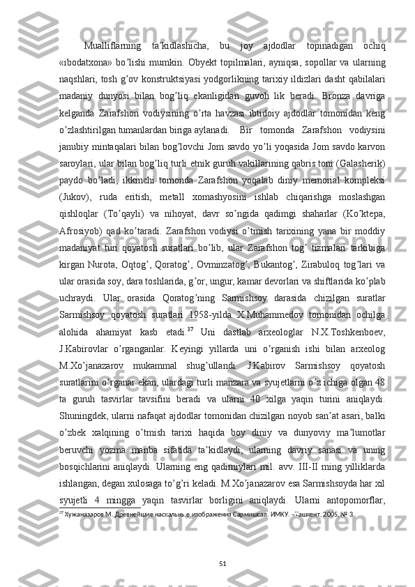 Mualliflarning   ta kidlashicha,   bu   joy   ajdodlar   topinadigan   ochiqʼ
«ibodatxona»   bo lishi   mumkin.   Obyekt   topilmalari,   ayniqsa,   sopollar   va   ularning	
ʼ
naqshlari, tosh g ov konstruktsiyasi  yodgorlikning tarixiy ildizlari dasht qabilalari
ʼ
madaniy   dunyosi   bilan   bog liq   ekanligidan   guvoh   lik   beradi.   Bronza   davriga	
ʼ
kelganda   Zarafshon   vodiysining   o rta   havzasi   ibtidoiy   ajdodlar   tomonidan   keng	
ʼ
o zlashtirilgan tumanlardan biriga aylanadi.	
ʼ   Bir   tomonda   Zarafshon   vodiysini
janubiy mintaqalari bilan bog lovchi Jom savdo yo li yoqasida Jom savdo karvon	
ʼ ʼ
saroylari, ular bilan bog liq turli etnik guruh vakillarining qabris toni (Galasherik)	
ʼ
paydo   bo ladi,   ikkinchi   tomonda   Zarafshon   yoqalab   diniy   memorial   kompleksi	
ʼ
(Jukov),   ruda   eritish,   metall   xomashyosini   ishlab   chiqarishga   moslashgan
qishloqlar   (To qayli)   va   nihoyat,   davr   so ngida   qadimgi   shaharlar   (Ko ktepa,	
ʼ ʼ ʼ
Аfrosiyob)   qad   ko taradi.   Zarafshon   vodiysi   o tmish   tarixining   yana   bir   moddiy	
ʼ ʼ
madaniyat   turi   qoyatosh   suratlari   bo lib,   ular   Zarafshon   tog   tizmalari   tarkibiga	
ʼ ʼ
kirgan   Nurota,   Oqtog ,   Qoratog ,   Ovminzatog ,   Bukantog ,   Zirabuloq   tog lari   va	
ʼ ʼ ʼ ʼ ʼ
ular orasida soy, dara toshlarida, g or, ungur, kamar devorlari va shiftlarida ko plab	
ʼ ʼ
uchraydi.   Ular   orasida   Qoratog ning   Sarmishsoy   darasida   chizilgan   suratlar
ʼ
Sarmishsoy   qoyatosh   suratlari   1958-yilda   X.Muhammedov   tomonidan   ochilga
alohida   ahamiyat   kasb   etadi. 37
  Uni   dastlab   arxeologlar   N.X.Toshkenboev,
J.Kabirovlar   o rganganlar.   Keyingi   yillarda   uni   o rganish   ishi   bilan   arxeolog	
ʼ ʼ
M.Xo janazarov   mukammal   shug ullandi.   J.Kabirov   Sarmishsoy   qoyatosh	
ʼ ʼ
suratlarini o rganar ekan, ulardagi turli manzara va syujetlarni o z ichiga olgan 48	
ʼ ʼ
ta   guruh   tasvirlar   tavsifini   beradi   va   ularni   40   xilga   yaqin   turini   aniqlaydi.
Shuningdek, ularni nafaqat ajdodlar tomonidan chizilgan noyob san at asari, balki	
ʼ
o zbek   xalqining   o tmish   tarixi   haqida   boy   diniy   va   dunyoviy   ma lumotlar	
ʼ ʼ ʼ
beruvchi   yozma   manba   sifatida   ta kidlaydi,   ularning   davriy   sanasi   va   uning	
ʼ
bosqichlarini  aniqlaydi. Ularning eng qadimiylari  mil. avv. III-II  ming yilliklarda
ishlangan, degan xulosaga to’g’ri keladi. M.Xo janazarov esa Sarmishsoyda har xil	
ʼ
syujetli   4   mingga   yaqin   tasvirlar   borligini   aniqlaydi.   Ularni   antopomorflar,
37
 Хужаназаров М. Древнейшие наскальные изображения Сармишсая. ИМКУ. –Ташкент, 2005, № 3
            
51 