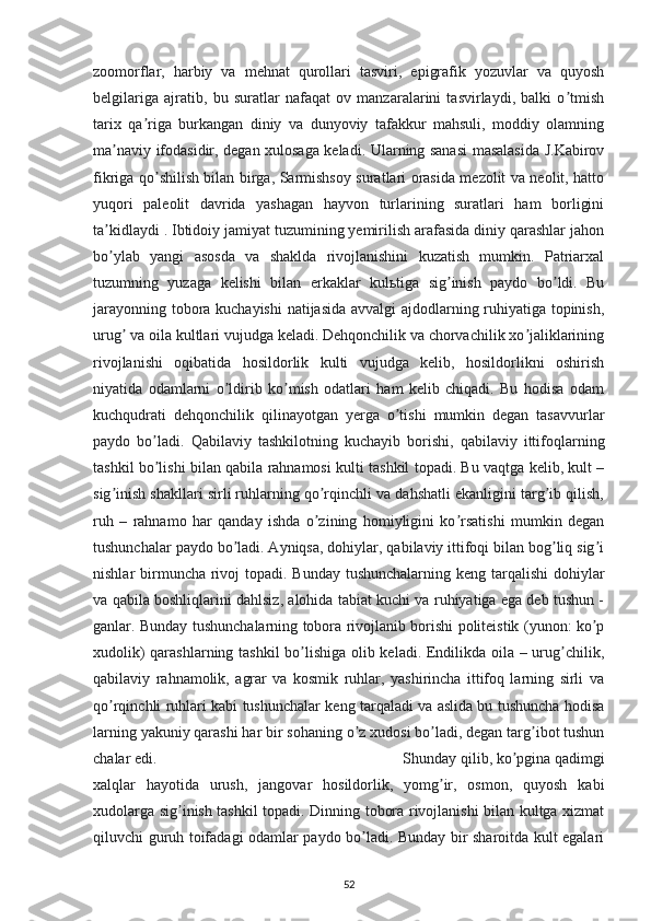 zoomorflar,   harbiy   va   mehnat   qurollari   tasviri,   epigrafik   yozuvlar   va   quyosh
belgilariga   ajratib,   bu   suratlar   nafaqat   ov   manzaralarini   tasvirlaydi,   balki   o tmishʼ
tarix   qa riga   burkangan   diniy   va   dunyoviy   tafakkur   mahsuli,   moddiy   olamning	
ʼ
ma naviy ifodasidir, degan xulosaga keladi. Ularning sanasi masalasida J.Kabirov	
ʼ
fikriga qo shilish bilan birga, Sarmishsoy suratlari orasida mezolit va neolit, hatto	
ʼ
yuqori   paleolit   davrida   yashagan   hayvon   turlarining   suratlari   ham   borligini
ta kidlaydi . Ibtidoiy jamiyat tuzumining yemirilish arafasida diniy qarashlar jahon	
ʼ
bo ylab   yangi   asosda   va   shaklda   rivojlanishini   kuzatish   mumkin.   Patriarxal
ʼ
tuzumning   yuzaga   kelishi   bilan   erkaklar   kulьtiga   sig inish   paydo   bo ldi.   Bu	
ʼ ʼ
jarayonning tobora kuchayishi  natijasida avvalgi ajdodlarning ruhiyatiga topinish,
urug  va oila kultlari vujudga keladi. Dehqonchilik va chorvachilik xo jaliklarining	
ʼ ʼ
rivojlanishi   oqibatida   hosildorlik   kulti   vujudga   kelib,   hosildorlikni   oshirish
niyatida   odamlarni   o ldirib   ko mish   odatlari   ham   kelib   chiqadi.   Bu   hodisa   odam	
ʼ ʼ
kuchqudrati   dehqonchilik   qilinayotgan   yerga   o tishi   mumkin   degan   tasavvurlar	
ʼ
paydo   bo ladi.   Qabilaviy   tashkilotning   kuchayib   borishi,   qabilaviy   ittifoqlarning	
ʼ
tashkil bo lishi bilan qabila rahnamosi kulti tashkil topadi. Bu vaqtga kelib, kult –
ʼ
sig inish shakllari sirli ruhlarning qo rqinchli va dahshatli ekanligini targ ib qilish,	
ʼ ʼ ʼ
ruh   –   rahnamo   har   qanday   ishda   o zining   homiyligini   ko rsatishi   mumkin   degan	
ʼ ʼ
tushunchalar paydo bo ladi. Аyniqsa, dohiylar, qabilaviy ittifoqi bilan bog liq sig i	
ʼ ʼ ʼ
nishlar birmuncha rivoj  topadi. Bunday tushunchalarning keng tarqalishi  dohiylar
va qabila boshliqlarini dahlsiz, alohida tabiat kuchi va ruhiyatiga ega deb tushun -
ganlar. Bunday tushunchalarning tobora rivojlanib borishi politeistik (yunon: ko p	
ʼ
xudolik) qarashlarning tashkil  bo lishiga olib keladi. Endilikda oila – urug chilik,	
ʼ ʼ
qabilaviy   rahnamolik,   agrar   va   kosmik   ruhlar,   yashirincha   ittifoq   larning   sirli   va
qo rqinchli ruhlari kabi tushunchalar keng tarqaladi va aslida bu tushuncha hodisa	
ʼ
larning yakuniy qarashi har bir sohaning o z xudosi bo ladi, degan targ ibot tushun	
ʼ ʼ ʼ
chalar edi. Shunday qilib, ko pgina qadimgi	
ʼ
xalqlar   hayotida   urush,   jangovar   hosildorlik,   yomg ir,   osmon,   quyosh   kabi	
ʼ
xudolarga sig inish tashkil topadi. Dinning tobora rivojlanishi bilan kultga xizmat	
ʼ
qiluvchi guruh toifadagi odamlar paydo bo ladi. Bunday bir sharoitda kult egalari	
ʼ
52 