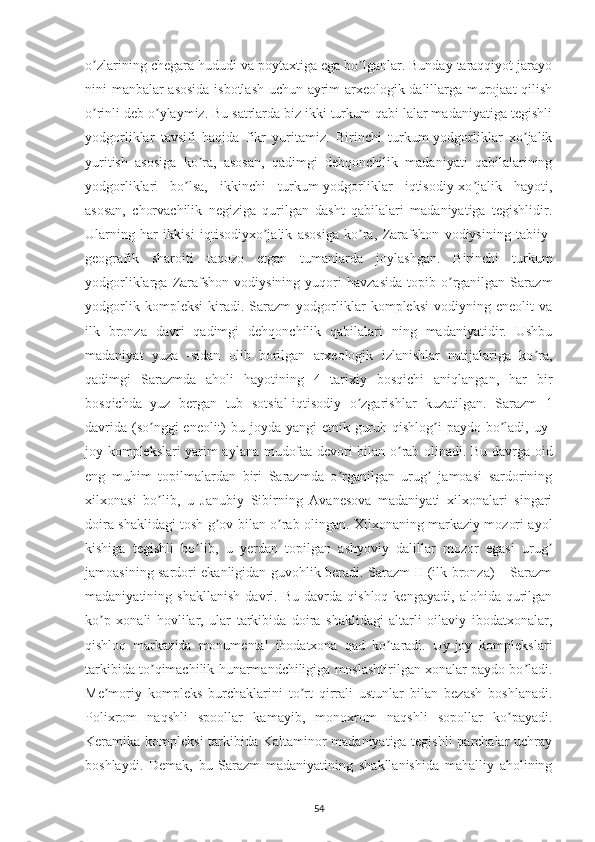 o zlarining chegara hududi va poytaxtiga ega bo lganlar. Bunday taraqqiyot jarayoʼ ʼ
nini manbalar asosida isbotlash uchun ayrim arxeologik dalillarga murojaat  qilish
o rinli deb o ylaymiz. Bu satrlarda biz ikki turkum qabi lalar madaniyatiga tegishli
ʼ ʼ
yodgorliklar   tavsifi   haqida   fikr   yuritamiz.   Birinchi   turkum-yodgorliklar   xo jalik	
ʼ
yuritish   asosiga   ko ra,   asosan,   qadimgi   dehqonchilik   madaniyati   qabilalarining	
ʼ
yodgorliklari   bo lsa,   ikkinchi   turkum-yodgorliklar   iqtisodiy-xo jalik   hayoti,	
ʼ ʼ
asosan,   chorvachilik   negiziga   qurilgan   dasht   qabilalari   madaniyatiga   tegishlidir.
Ularning   har   ikkisi   iqtisodiyxo jalik   asosiga   ko ra,   Zarafshon   vodiysining   tabiiy-	
ʼ ʼ
geografik   sharoiti   taqozo   etgan   tumanlarda   joylashgan.   Birinchi   turkum
yodgorliklarga   Zarafshon   vodiysining   yuqori   havzasida   topib  o rganilgan   Sarazm	
ʼ
yodgorlik   kompleksi   kiradi.   Sarazm   yodgorliklar   kompleksi   vodiyning   eneolit   va
ilk   bronza   davri   qadimgi   dehqonchilik   qabilalari   ning   madaniyatidir.   Ushbu
madaniyat   yuza   -sidan   olib   borilgan   arxeologik   izlanishlar   natijalariga   ko ra,	
ʼ
qadimgi   Sarazmda   aholi   hayotining   4   tarixiy   bosqichi   aniqlangan,   har   bir
bosqichda   yuz   bergan   tub   sotsial-iqtisodiy   o zgarishlar   kuzatilgan.   Sarazm   1	
ʼ
davrida (so nggi eneolit) bu joyda yangi  etnik guruh qishlog i  paydo bo ladi, uy-	
ʼ ʼ ʼ
joy komplekslari yarim aylana mudofaa devori bilan o rab olinadi. Bu davrga oid	
ʼ
eng   muhim   topilmalardan   biri   Sarazmda   o rganilgan   urug   jamoasi   sardorining	
ʼ ʼ
xilxonasi   bo lib,   u   Janubiy   Sibirning   Аvanesova   madaniyati   xilxonalari   singari	
ʼ
doira shaklidagi tosh g ov bilan o rab olingan. Xilxonaning markaziy mozori ayol	
ʼ ʼ
kishiga   tegishli   bo lib,   u   yerdan   topilgan   ashyoviy   dalillar   mozor   egasi   urug	
ʼ ʼ
jamoasining sardori ekanligidan guvohlik beradi. Sarazm II (ilk bronza) – Sarazm
madaniyatining   shakllanish   davri.   Bu   davrda   qishloq   kengayadi,   alohida   qurilgan
ko p   xonali   hovlilar,   ular   tarkibida   doira   shaklidagi   altarli   oilaviy   ibodatxonalar,	
ʼ
qishloq   markazida   monumental   ibodatxona   qad   ko taradi.   Uy-joy   komplekslari	
ʼ
tarkibida to qimachilik hunarmandchiligiga moslashtirilgan xonalar paydo bo ladi.	
ʼ ʼ
Me moriy   kompleks   burchaklarini   to rt   qirrali   ustunlar   bilan   bezash   boshlanadi.	
ʼ ʼ
Polixrom   naqshli   spoollar   kamayib,   monoxrom   naqshli   sopollar   ko payadi.	
ʼ
Keramika kompleksi  tarkibida Kaltaminor madaniyatiga tegishli  parchalar uchray
boshlaydi.   Demak,   bu   Sarazm   madaniyatining   shakllanishida   mahalliy   aholining
54 