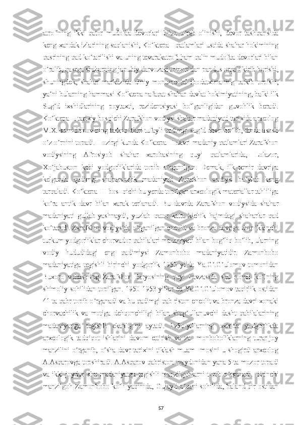 atrofining   ikki   qator   mudofaa   devorlari   bilan   o rab   olinishi,   devor   tashqarisidaʼ
keng xandak izlarining saqlanishi, Ko ktepa I qatlamlari ustida shahar hokimining	
ʼ
qasrining qad ko tarilishi va uning tevarakatrofi ham qalin mudofaa devorlari bilan	
ʼ
o ralib, qasrga shaharning janubiy darvozasi tomonidan pandus orqali kirib borishi,	
ʼ
shuningdek,   shahar   markazida   diniy   monumental   ibodatxonaning   tarkib   topishi,
ya ni bularning hammasi Ko ktepa nafaqat shahar-davlat hokimiyatining, balki ilk
ʼ ʼ
Sug d   ixshidlarining   poytaxti,   rezidentsiyasi   bo lganligidan   guvohlik   beradi.
ʼ ʼ
Ko ktepa II tarixiy bosqichi Zarafshon vodiysi shahar madaniyati tarixida arxeolog
ʼ
M.X.Isomiddinov ning tadqiqotlari tufayli qadimgi sug d davri bo lib, fanda asosli	
ʼ ʼ
o z o rnini topadi. Hozirgi kunda Ko ktepa II davri madaniy qatlamlari Zarafshon	
ʼ ʼ ʼ
vodiysining   Аfrosiyob   shahar   xarobasining   quyi   qatlamlarida,   Lolazor,
Xo jabuston   kabi   yodgorliklarida   topib   o rganilgan.   Demak,   ilk   temir   davriga	
ʼ ʼ
kelganda   qadimgi   shaharsozlik   madaniyati   Zarafshon   vodiysi   bo ylab   keng	
ʼ
tarqaladi. Ko ktepa III bos- qichi bu yerda topilgan arxeologik materiallar tahliliga	
ʼ
ko ra   antik   davr   bilan   xarak   terlanadi.   Bu   davrda   Zarafshon   vodiysida   shahar	
ʼ
madaniyati   gullab-yashnaydi,   yuzlab   qator   katta-kichik   hajmdagi   shaharlar   qad
ko taradi. Zarafshon vodiysida o rganilgan eneolit va bronza davriga doir ikkinchi
ʼ ʼ
turkum yodgorliklar chorvador qabilalari madaniyati bilan bog liq bo lib, ularning	
ʼ ʼ
vodiy   hududidagi   eng   qadimiysi   Zamonbobo   madaniyatidir.   Zamonbobo
madaniyatiga   tegishli   birinchi   yodgorlik   1950   yilda   Ya.G .G ulomov   tomonidan	
ʼ ʼ
Buxoro   vohasining   Zarafshon   daryosining   quyi   havzasida   shu   nomli   ko lning	
ʼ
shimoliy sohilidan topilgan. 1950-1953 yillar da Ya.G .G ulomov taqirlik ostidan	
ʼ ʼ
41 ta qabr topib o rganadi va bu qadimgi qab riston eneolit va bronza davri xonaki	
ʼ
chorvachilik   va   motiga   dehqonchiligi   bilan   shug ullanuvchi   dasht   qabilalarining	
ʼ
madaniyatiga   tegishli   ekanligini   aytadi.   1950-yillarning   oxirida   yodgorlikda
arxeologik   tadqiqot   ishlarini   davom   ettirish   va   za   -monboboliklarning   turar-joy
manzilini   o rganib,   o sha   davr   tarixini   tiklash   muam   -mosini   u   shogirdi   arxeolog	
ʼ ʼ
А.Аsqarovga topshiradi. А.Аsqarov qabriston maydonidan yana 5 ta mozor topadi
va   ikki   joydan   shu   madaniyatga   tegishli   manzilgohlarni   topib   o rganadi.   Birinchi	
ʼ
manzilgoh Zamonbobo ko li  yaqinida,  Gujayli   o zani   sohilida,  baland  qir   ostidan	
ʼ ʼ
57 