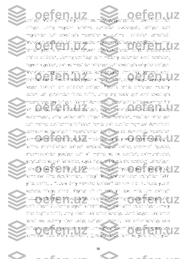 topilgan. Manzilgohning soy tomoni esa marza ga aylangan qalin devor bilan o rabʼ
olingan.   Uning   maydoni   ko chma   qumlardan   tozalangach,   ochilgan   taqir	
ʼ
maydondan   turli   arxeologik   materiallar   va   qurilma     qoldiqlari   uchratiladi.
Manzilgoh markazida 170 metr kvadrat maydonni egallagan yarim yerto la, uning	
ʼ
ichidan   yerto la   tomini   tutib   turuvchi   tirgak-ustunlardan   qolgan   chuqurchalar,	
ʼ
o choq   qoldiqlari,   ularning   atrofidagi   qalin   madaniy   qatlamdan   sopol   parchalari,	
ʼ
hayvon   suyaklari,   tosh   va   metalldan   ishlangan   turli   arxeologik   ashyolar   topilgan.
Manzilgoh   maydonidan   yana   ikkita   kapa   (chayla)   o rni,   ikki   kamerali   sopol	
ʼ
pishirish xumdoni va bir necha joydan xo jalik o ralari, qorayib kuyundiga aylanib	
ʼ ʼ
ketgan   boshoqli   don   qoldiqlari   topilgan.   Yerto la   ichida   to plangan   madaniy	
ʼ ʼ
qatlam   uch   gorizontdan   iborat   bo lib,   uning   eng   pastki   gori   zonti   arxeologik	
ʼ
materiallarga boy bo lgan. Ikkinchi Zamonbobo manzilgohi ko ldan taxminan 6-7	
ʼ ʼ
km   g arbda,   soy   sohilidan   topilgan,   lekin   manzilgohda   madaniy   qatlam	
ʼ
saqlanmagan,   uning   ustidan   terib   olingan   sopol   parchalari,   metalldan   ishlan   gan
turli   mehnat   qurollarining   bo laklari   hamda   tosh   qurollar   majmuasi   Zamonbobo	
ʼ
qabristoni va manzilgoh 1 materiallaridan farq qilmas edi. Zamonbobo materiallari
kompleksi ichida sopollar va katta miqdordagi uy va yovvoyi hayvon suyaklari –
ko hna   chiqindilaridan   tashqari   terrakota   urchuq   toshlar,   antromorf   figuralar,	
ʼ
chaqmoqtoshdan   yasalgan   turli   xil   mehnat   va   ov   qurollari,   toshmunchoqlar,
yorg uchoq  va tosh  kelisoplar,  suyak  bigiz,  mis  kurak  cha parchalari   uchratilgan.	
ʼ
Iqtisodiy   xo jalik   jihatidan   Zamonbobo   mada   niyatiga   yaqin   yodgorliklar	
ʼ
kompleksi   O rta   Zarafshondan,   To qayli   va   Jukov   qishloqlari   oralig idan   1987-
ʼ ʼ ʼ
yilda topilib, u   “Jukov diniy memorial kopleksi” deb nom oldi. Bu haqda yuqori
satrlarda   hikoya   qilindi.   Keyingi   o n-o n   besh   yil   davo   mida   Jom   qishlog i	
ʼ ʼ ʼ
hududidan 6 joydan bronza davriga oid ajdodlarimizning moddiy madaniyat izlari
topib o rganildi.Ularning deyarli ko pchiligi Jom qishlog ini oralab o tgan Jomsoy	
ʼ ʼ ʼ ʼ
bilan   bog liq   bo lib,   uning   o zani   Eski   anhor   kanaliga   ulanib   ketgan.   Eski   anhor	
ʼ ʼ ʼ
kanali   esa   qadimiy   o zan   ustiga   qurilgan.   Ehtimol,   Eski   anhor   kanaliga   asos	
ʼ
bo lgan   ana   shu   o zan   qachonlardir   Jomsoyning   davomi   bo lgan.Jom   arxeologik	
ʼ ʼ ʼ
kompleksi   Gala   sherik   qabristoni,   Qoratepa   feruza   koni   va   yana   to rt   joydan	
ʼ
58 