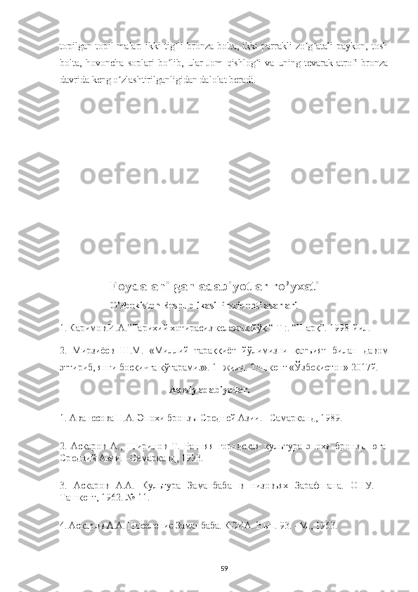 topilgan topil  malar:   ikki   tig li   bronza  bolta,  ikki   parrakli   zo g atali   paykon, toshʼ ʼ ʼ
bolta,   hovoncha   soplari   bo lib,   ular   Jom   qishlog i   va   uning   tevarak-atrofi   bronza
ʼ ʼ
davrida keng o zlashtirilganligidan dalolat beradi.	
ʼ
Foydalanilgan adabiyotlar ro’yxati
O'zbekiston Respublikasi Prezidenti asarlari 
1.   Каримов.И.А.”Тарихий хотирасn к	
ѐлажак йўқ “ Т :. “Шарқ”. 1998-йил.
2.   Мирзh	
ѐв   Ш.М.   «Миллий   тараққhт   йўлимnни   қатъият   билан   давом
эттирb, янги босқичга кўтарамn». 1- жилд. Тошк	
ѐнт «Ўзб	ѐкистон» 2017й.
    Asosiy adabiyotlar.
1. Аван	
ѐсова Н.А. Эпохи бронзы Ср	ѐдн	ѐй Ази. –Самарканд, 1989.
2.   Аскаров   А.,   Ширинов   Т.   Ранняя   городская   культура   эпохи   бронзы   юга
Ср	
ѐдний Ази. –Самарканд, 1993.
3.   Аскаров   А.А.   Культура   Заманбаба   в   нnовьях   Зарафшана.   ОНУ.   –
Ташк
ѐнт, 1962. № 11.
4.   Аскаров А.А. Пос	
ѐлѐни	ѐ Заманбаба. КСИА. Вып. 93. –М., 1963.
59 