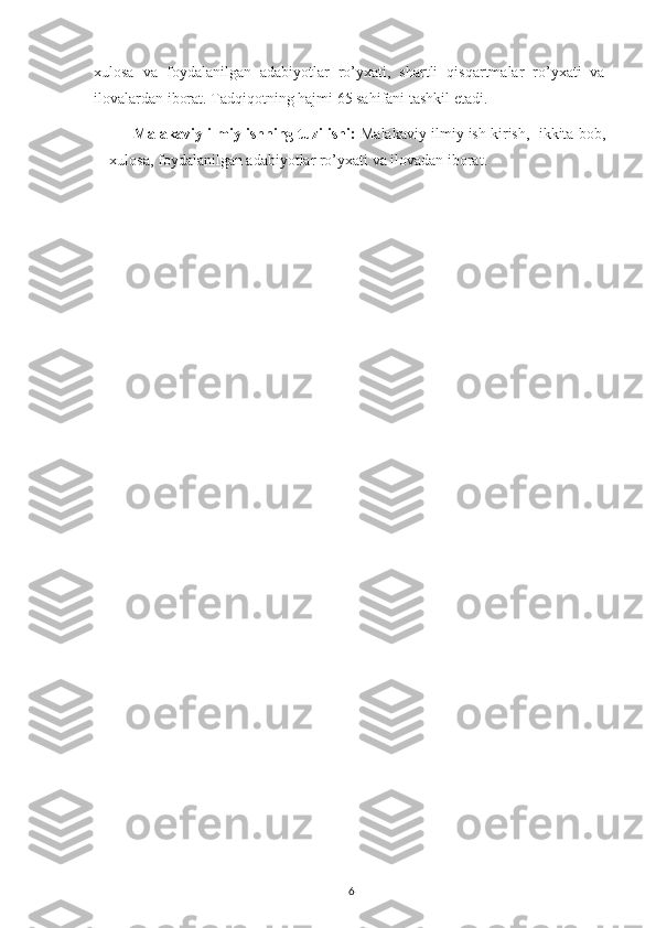 xulosa   va   foydalanilgan   adabiyotlar   ro’yxati,   shartli   qisqartmalar   ro’yxati   va
ilovalardan iborat. Tadqiqotning hajmi 65 sahifani tashkil etadi.
Malakaviy ilmiy ishning tuzilishi:   Malakaviy ilmiy ish kirish,  ikkita bob,
xulosa, foydalanilgan adabiyotlar ro’yxati va ilovadan iborat.
                                                              
6 