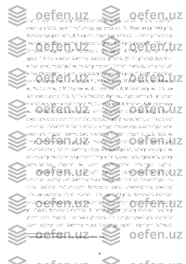 bog‘liq   ba’zi   bir   uslubiy   maslahatlar   berish   ko’zda   tutiladi.   Chunki   u   tajribali
arxeolog   sifatida   tegishli   ma’lumotga   ega   emas   edi.   N.I.Veselovskiy   1885-yilda
Samarqandga yetib kelib, Afrosiyobni o‘rganishga kirishadi. U o‘zining hisobotida
Iskandar   fath   etgan   qadimgi   Samarqand   aynan   Afrosiyob   ekanligini,   1220-yilda
Chingizxon   vayron   etgan   Samarqand   ham   aynan   Afrosiyob   ekanligini   aniq
aytadi. 15
  Sobiq   sovetlar   davrining   dastlabki   yillarida   (30-40-yillarda)   Zarafshon
vohasi   tarixi,   madaniyati   va   madaniy   merosini,   birinchi   navbatda,   uning   har   uch
vohasi (Samarqand, Buxoro, Qashqadaryo) arxeologik yodgorliklarini o‘rganishga
qiziqish kuchaydi va bu ishlarda A.Yu.YAkubovskiy, V.A.Shishkin, M.E.Masson
va   Ya.Gulomov,   G.V.Grigorev   va   A.I.Terenojkin,   A.M.Belenitskiy   va   D.N.Lev
kabi arxeologlar alohida faollik ko’rsatdilar. Ayniqsa, o‘tgan asrning 50-yillaridan
boshlab Zarafshon vohasi bo’ylab Ya.Gulomov va V.A.Shishkin, A.M.Belenitskiy
va   D.N.Lev   hamda   ularning   ko’p   sonli   shogirdlari   tomonidan   keng   ko’lamli
arxeologik tadqiqotlar olib borildiki, natijada, bugungi kunga kelib, uni ilk ajdodlar
tomonidan o’zlashtirilishidan boshlab to so‘nggi o‘rta asrlarga qadar bo’lgan tarixi
arxeologik   jihatdan   davrma-davr,   bosqichma-bosqich   o‘rganildi,   juda   katta   va
ilmiy   ma’lumotlarga   boy   faktik   materiallar   to‘plandi,   ularni   davrma-davr
umumlashtirish,   har   bir   davrning   o’ziga   xos   xususiyatlari,   tarixiy   taraqqiyoti   va
etnomadaniy rivojlanish jarayonlarini ilmiy xolislik, arxeologik obyektivlik, tarixiy
ketma-ketlikda   o‘rganish   va   ularni   umumlashtirish   imkoniyati   tug’ildi.
Zarafshon   vohasi,   uning   tog‘li   rayonlari   odamzodning   ilk   ajdodlari
tomonidan qadimgi   tosh  davrining  muste  bosqichidan  boshlab  o‘zlashtirilgan.  Bu
holda   dastlabki   ma’lumotlarni   Samarqand   davlat   universitetining   arxeologi
D.N.Lev   asarlarida   o‘qish   mumkin.   D.N.Lev   1947-yilda   Samarqand   shahridan
janubroqda, Taxtaqoracha dovoni yaqinidan Omonqo‘ton g‘orini topadi. Oradan 5
yil   o‘tgach,   Samarqand   shahridan   50   kmlar   chamasi   janubiy-sharqdan   Taqalisoy
g‘orini   topib   o‘rgandi.   Har   ikkala   g‘orlarda   olib   borilgan   arxeologik   izlanishlar
ularni   qadimgi   tosh   davrining   muste   bosqichiga   tegishli   ekanligini   ko‘rsatdi.
15
  Egamberdieva N. A., Arxeologiya. O’quv qo’llanma.Toshkent. 2011.
                                             
                                                                   
8 