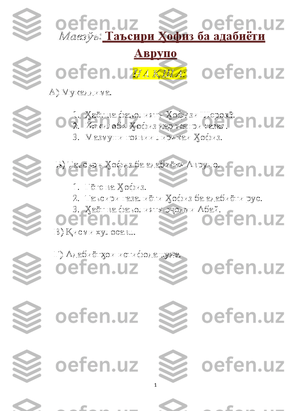 Мавзўъ :     Таъсири  офиз ба адабиётиӼ   
Аврупо
Н А   Ш А:	
Ⱪ
    А)  Муқаддима.
1. аёт ва фаъолияти  офизи Шерозū.	
Ӽ Ӽ
2. Инқилоби  офиз дар жанри ғазал.	
Ӽ
3. Мазмуни ғоявии лирикаи  офиз.	
Ӽ
Б ) Таъсири  офиз ба адабиёти Аврупо.	
Ӽ
1. Гёте ва  офиз.	
Ӽ
2. Таъсири ғазалиёти  офиз ба адабиёти рус.	
Ӽ
3. аёт ва фаъолияти э одии Абай.	
Ӽ ҷ
      В )  исми хулосавū.	
Ⱪ
      Г)  Адабиёт ои истифодашуда.	
ӽ
                             
                                     
                                       
1 