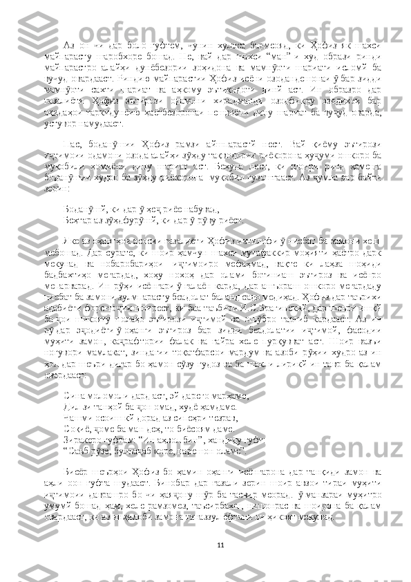 Аз   он   чи   дар   боло   гуфтем,   чунин   хулоса   бармеояд,   ки   Ҳофиз   як   шахси
майпарасту   шаробхоре   бошад.   Не,   вай   дар   шахси   “ман”-и   худ   образи   ринди
майпарастро   алайҳи   дунёбезории   зоҳидона   ва   мамн оти   шариати   исломй   баӯ
вучуд овардааст. Риндию майпарастии Ҳофиз исёни озодандешонаи   ӯ   бар зидди
мамн оти   сахти   шариат   ва   аҳкому   эътиқодоти   динй   аст.   Ин   образро   дар	
ӯ
ғазалиёти   Ҳофиз   эътирози   одамони   хирадманди   озодфикру   озодихоҳ   бар
ақидаҳои   таркидунёию   ҳаётбезоронаи   пешвоёни   дину   шариат   ба   ву уд   оварда,	
ҷ
устувор намудааст.
Пас,   бодан шии   Ҳофиз   рамзи   айшпарастй   нест.   Вай   қиёму   эътирози	
ӯ
и тимоии одамони озода алайҳи з ҳду тақводории риёкорона ҳу уми ошкоро ба	
ҷ ӯ ҷ
муқобили   ҳомиёни   дину   шариат   аст.   Беҳуда   нест,   ки   шоири   ринд   ҳамеша
бодан шии худро ба з ҳду риёкорона	
ӯ ӯ     муқобил гузоштааст. Аз   умла дар байти	ҷ
зерин:
Бодан шй, ки дар   ҳе  риёе набувад,                                                                   	
ӯ ӯ ҷ
Беҳтар аз з ҳдфур шй, ки дар   р ву риёст.	
ӯ ӯ ӯ ӯ
Яке аз оҳангҳои асосии ғазалиёти Ҳофиз ихтилофи   ӯ   нисбат ба замони хеш  
мебошад.   Дар   сурате,   ки  шоир   ҳамчун   шахси   мутафаккир   моҳияти   ҳаётро   дарк
мекунад   ва   нобаробариҳои     и тимоиро   мефаҳмад,   вақте   ки   лаҳза   шоҳиди	
ҷ
бадбахтиҳо   мегардад,   хоҳу   нохоҳ   дар   олами   ботиниаш   эътироз   ва   исёнро
мепарварад.   Ин   р ҳи   исёнгари	
ӯ   ӯ   ғалаён   карда,   дар   ашъораш   ошкоро   мегардаду
нисбат ба замони зулмпарасту беадолат баланд садо медиҳад. Ҳофиз дар таърихи
адабиёти форс-то ик шоирест, ки баа таъбири И.С.Брагинский, дар шеъри ишқй
ҷ
ба   ои   шикояту   нолаҳо   эътирози   и тимой   ва   ош бро   тарғиб   кардааст.   Аз   ин	
ҷ ҷ ӯ
р
ӯ   дар   э одиёти	ҷ   ӯ   оҳанги   эътироз   бар   зидди   беадолатии   и тимой,   фасодии	ҷ
муҳити   замон,   ка рафтории   фалак   ва   ғайра   хеле   пурқувват   аст.   Шоир   вазъи	
ҷ
ногувори   мамлакат,   зиндагии   тоқатфарсои   мардум   ва   азоби   р ҳии   худро   аз   ин	
ӯ
ҳол дар шеъри дигар бо ҳамон с зу гудоз ва ба шакли лирикй ин тавр ба қалам	
ӯ
овардааст:
Сина моломоли дард аст, эй дареғо марҳаме,                                                       
Дил зи танҳой ба  он омад, худё ҳамдаме.                                                           	
ҷ
Чашми осоиш кй дорад аз сипеҳри тезрав,                                                        
Соқиё,   оме ба ман деҳ, то биёсоям даме.                                                            	
ҷ
Зиракеро гуфтам: “Ин аҳвол бин”, хандиду гуфт:                                               
“Саъб р зе, булъа аб коре, парешон оламе”.
ӯ ҷ
Бисёр   шеърҳои   Ҳофиз   бо   ҳамин   оҳанги   исёнгарона   дар   танқиди   замон   ва
аҳли   оон   гуфта   шудааст.   Бинобар   дар   ғазали   зерин   шоир   авзои   тираи   муҳити
и тимоии   даврашро   бо   чи   ҳая ону   ш р   ба   тасвир   меорад.	
ҷ ҷ ӯ     ӯ   манзараи   муҳитро
умумй   бошад   ҳам,   хеле   рамзомез,   таъсирбахш,   нишонрас   ва   шоирона   ба   қалам
овардааст, ки аз инқилоби замона таназзул ёфтани он ҳикоят мекунад.
11 