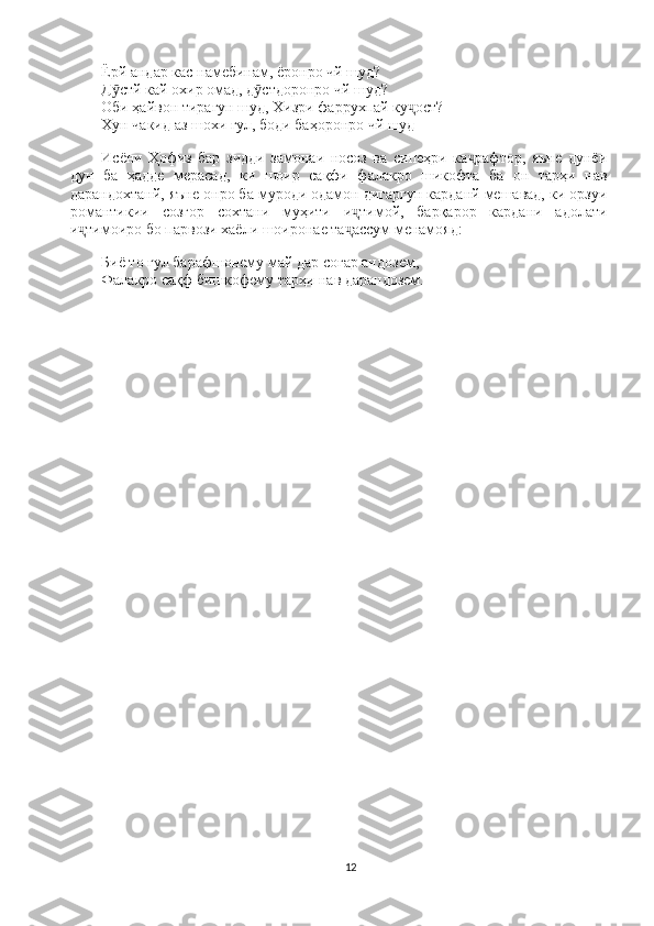 Ёрй андар кас намебинам, ёронро чй шуд?                                                          
Д стй кай охир омад, д стдоронро чй шуд?                                                      ӯ ӯ
Оби ҳайвон тирагун шуд, Хизри фаррухпай ку ост?                                          	
ҷ
Хун чакид аз шохи гул, боди баҳоронро чй шуд
Исёни   Ҳофиз   бар   зидди   замонаи   носоз   ва   сипеҳри   ка рафтор,   яъне   дунёи	
ҷ
дун   ба   ҳадде   мерасад,   ки   шоир   сақфи   фалакро   шикофта   ба   он   тарҳи   нав
дарандохтанй, яъне онро ба муроди одамон дигаргун карданй мешавад, ки орзуи
романтикии   созгор   сохтани   муҳити   и тимой,   барқарор   кардани   адолати	
ҷ
и тимоиро бо парвози хаёли шоиронае та ассум менамояд:	
ҷ ҷ
Биё то гул барафшонему май дар соғар андозем,                                                 
Фалакро сақф бишкофему тарҳи нав дарандозем.
12 