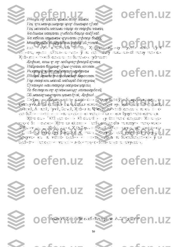 Шеъри ту ҳадди  амол асту камол ҷ
Гоҳ чун мав и шарар  ону диламро сўзад 	
ҷ ҷ
Гоҳ монанди насими саҳар аз тарфи чаман, 
Ба дилам накҳати гулбоди баҳор андўзад. 
Ба забони қаламам  уръати гуфтор бидеҳ, 	
ҷ
Ман муриде зи муридони туам, эй устод... 
Дар   шеъри   «Пайрав »   бошад,   Ҳофизро   маликушшуарои   ҳамаи   дунё	
ӣ
дониста,   худро   пайрави   ашъори   ў   ва   дар   шеъру   ғазалнавис   тарзу   тариқаи	
ӣ
Ҳофизро интихоб карданашро ба таъкид гуфтааст: 
Ҳофизо, кош чу ту нодирагуфтор  кунам, 	
ӣ
Пайрават бошаму гўям сухани хостае. 
Резакор  зи ту омўхтаву пардозам 	
ӣ
Шеъри мумтозу гаронмояву перостае. 
Гар тақозои маон  надиҳад дастурам, 	
ӣ
Суханеро паи такрор наорам ҳаргиз, 
То ба тарзи ту кунам шеъру ғазалпардоз , 	
ӣ
Эй маликушшуарои ҳама дунё, Ҳофиз!... 
Омўзиши пайвастаи осори классикони то ику форс ўро ба хулосае овард, ки
ҷ
«мардуми   форс   дар   тўли   пан   аср   аз   ҳама   шоирони   худ   ҳафт   танро   Фирдавс ,	
ҷ ӣ
Низом , Анвар , Рум , Саъд , Ҳофиз ва  омиро эътироф кардаанд ва ҳол он ки	
ӣ ӣ ӣ ӣ Ҷ
дар байни шоирони нописандидаи онҳо мардони аз ин ҳам бузургтаре ҳастанд». 
Ҳёте   соли   1832   дар   синни   82-солаг   ин   дунёро   тарк   кардааст.   Хонандаи	
ӣ
то ик   бо   шеърҳои   Ҳёте   аз   «Девони   Ғарбию   Шарқ »   тавассути   тар имаҳои	
ҷ ӣ ҷ
С.Ҳалимшо,   Ш.Шифо,   Лоиқ,   Ҳ.Файзулло   ошно   пайдо   намуда,   аз   шоҳкориҳои	
ӣ
ин   нобиғаи   тамаддун   баҳравар   гаштаанд.   Инчунин   дар   муарриф   намудани	
ӣ
тар умаи   ҳол   ва   мероси   адабии   ин   шоири   нобиға   ва   баҳрабардориҳои   ў   аз	
ҷ
адабиёти Шарқ донишмандони зиёди то ик ибрози андеша намудаанд. 	
ҷ
Таъсири  офиз ба адабиёти рус ва  А.С. Пушкин	
Ӽ
16 