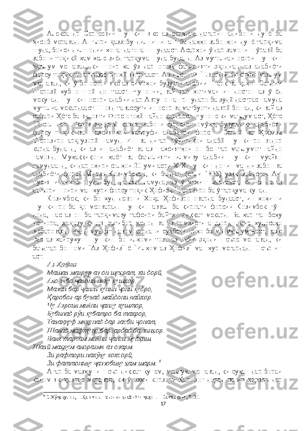 Александр   Сергеевич   Пушкин   яке   аз   серхонандатарин   адибони   дунё   ба
ҳисоб   меравад.   Ашъори   аззобу   дилнишинаш   ба   даҳҳо   забонҳои   дунё   тар имаҷ ҷ
шуда, боиси дилшодии хонандагонаш шудааст. Асарҳои   дар замони ш рав  ба	
ӯ ӯ ӣ
забони то ик  ҳам хеле зиёд тар ума шуда буданд. Аз мутолиаи осори Пушкин	
ҷ ӣ ҷ
маълум   мешавад,   ки   шоир   ҳан з   дар   оғози   фаъолияти   э одиаш   аз   адабиёти	
ӯ ҷ
форсу   то ик   то   андозае   огоҳ   доштааст.   Аз   достони   "Евгений   Онегин"   маълум	
ҷ ӣ
мешавад,   ки     бо   осори   яке   аз   симоҳои   бузурги   адабии   Шарқ  ва   аҳон   Саъдии	
ӯ ҷ
Шероз   хуб   ошно   доштааст.   Чунончи,   вай   дар   хотимаи   ин   достон   аз     ёд	
ӣ ӣ ӯ
мекунад. Пушкин осори адабии дар Аврупо нашршударо ба зуд  дастрас намуда	
ӣ
мутолиа мекардааст. Шояд  тавассути ин осор ва матбуоти давр  бошад, ки вай аз
ӣ
сафари Ҳёте ба вилояти Форс огоҳ  пайдо кардааст. Чуноне ки маълум аст, Ҳёте	
ӣ
12   сол   дар   Шероз   зиндаг   карда,   забони   форсиро   ом хт,   бузургони   адабиёти	
ӣ ӯ
форсу   то ик   ва   шахсиятҳои   маъруфи   адабиёти   форс   –   Саъд   ва   Ҳофизи	
ҷ ӣ
Шерозиро   ар гузор   намуд.   Ин   ва   дигар   р йдодҳои   адаб   Пушкинро   водор	
ҷ ӣ ӯ ӣ
карда   буданд,   ки   аз   ин   адабиёт   ва   аз   шахсиятҳои   он   бештар   маълумот   пайдо
намояд.   Муҳаққиқони   ҳаёт   ва   фаъолияти   илмиву   адабии   Пушкин   муайян
намудаанд, ки дар охири солҳои 20-уми асри XIX Пушкин донишманди забон ва
адабиёти   форс   Мирзо   Козимбекро,   ки   баъдан   (соли   1835)   узви   вобастаи   АИ
ӣ
Русия   интихоб   шуда   буд,   даъват   намуда,   аз     хоҳиш   кардааст,   ки   чанде   аз	
ӯ
ашъори шоири машҳури форсу то ик Ҳофизи Шерозиро ба   тар ума кунад. 	
ҷ ӯ ҷ
Козимбек,   ки   бо   худ   девони   Хо а   Ҳофизро   оварда   будааст,   ин   хоҳиши	
ҷ
Пушкинро   ба   о   меоварад.   Пушкин   аввал   ба   қироати   форсии   Козимбек   г ш	
ҷ ӯ
дода,   пас   аз   он   ба   тар имаву   тафсири   байтҳо   диққат   мекард.   Ба   ҳар   ташбеҳу	
ҷ
истиора,   ма озу   киноя   эътибор   медод   ва   аз   рамзиёти   ашъори   шоир   хулосаҳо	
ҷ
мебаровард. Чанд  муддат  давом  кардани  суҳбати онҳо ба  мо маълум  нест, вале
пас   аз   хайрухуш   Пушкин   бо   илҳоми   тоза   аз   пайи   э оди   шеъре   мешавад,   ки	
ҷ
баъдтар   бо   номи   "Аз   Ҳофиз"   ё   "Илҳом   аз   Ҳофиз"   машҳур   мегардад.   Шеър   ин
аст: 
Аз Ҳофиз 
Машав мағрур аз он шуҳрат, ки дор , 	
ӣ
Ало зебо  авони неку хушкор. 	
ҷ
Мазан бар  анги хунин  они худро, 	
ҷ ҷ
Қаробоғ ар бувад майдони пайкор. 
Чу Азроил миёни  ангу куштор, 	
ҷ
Бубинад р и хубатро ба такрор, 	
ӯ
Таваққуф мекунад дар ғасби  онат, 	
ҷ
Шавад мафтуну баргардад ба зинҳор. 
Вале тарсам миёни  анги мудҳиш                                                                         	
ҷ
Шав  маҳрум алорағме аз озарм. 	
ӣ
Зи рафтори нак ву хоксор , 	
ӯ ӣ
Зи фаттониву  аззобиву ҳам шарм. 
ҷ 8
Агар ба мазмуни шеър диққат кунем, маълум мешавад, ки сухан дар бораи
кадом   як   авоне   меравад,   ки     азми   корзори   Қаробоғ   дорад   ва   ин   корзор   дар	
ҷ ӯ
8
  С.Хў ақулов, Н. аюмов. Таърихи адабиёти  а он. – Самарқанд, 2020.	
ҷ Ⱪ ҷ ӽ
17 