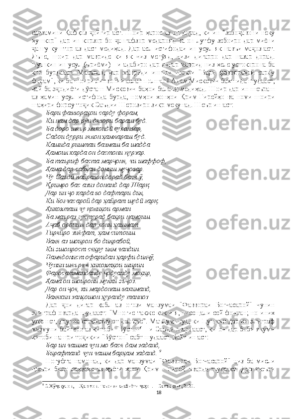 сарзамини Қафқоз  ойгир аст. Шоир ҳарос аз он дорад, ки ин "зебо авони некуҷ ҷ
хушкор"   дар   ин   корзор   бо   ангафзор   медарояд   ва   он   лутфу   зебоиро   дар   миёни	
ҷ
ангу   куштор   аз   даст   медиҳад.   Дар   асл   истифодаи   ин   усул   як   навъи   ма оз   аст.	
ҷ ҷ
Яъне,   шоир   дар   мавриде   ки   як   чиз   мег яд,   чизи   дигарро   дар   назар   дорад.	
ӯ
Пушкин ин усул (приёми) - и адабиро дар дигар маврид низ хеле устокорона ба
кор   бурдааст.   Масалан,   дар   мавриди   иншои   шеъри   "Бари   фаввораҳои   сарду
форам", ки ба шоири литвонии аслан полшаг  Адам Мискевич бахшида шудааст,	
ӣ
вай ба э одиёти д сташ Мискевич баҳои баланд медиҳад. Шоир дар ин шеъраш	
ҷ ӯ
аз   ҳамин   усул   истифода   бурда,   номҳои   хонҳои   Қрим   Гирейҳо   ва   номи   шоири
шаҳири форсу то ик Саъдии Шерозиро зикр мекунад. Шеър ин аст: 	
ҷ
Бари фаввораҳои сарду форам, 
Ки нам дар р и девори бараш буд. 
ӯ
Ба доро шеър мехонд  суханвар, 	
ӣ
Садои дурри ғелон ҳампараш буд. 
Кашида риштаи базмаш ба шадда 
Ҳамоил карда он дастони пурзар. 
Ба таъриф баста мар оне, чи шаффоф, 
ҷ
Ҳама дар сабҳаи дониш му овар. 	
ҷ
Чу Саъд  пайравон дорад басе  , 	
ӣ ӯ
Қримро бас азиз донанд дар Шарқ. 
Дар ин  о карда во дафтари дил, 
ҷ
Ки Боғчасарой дар ҳайрат шуд  ғарқ. 	
ӣ
Ҳикояташ чу қолиҳои арман                                                                                  
Ба маъраз густурад баҳри намоиш. 
А аб ороише дар хони ҳашмат 	
ҷ
Гирейро зиёфат, ҳам ситоиш. 
Вале аз шоирон бо дилрабо , 	
ӣ
Ки эшонрост сеҳру илм чандин. 
Намедонист офаридан ҳарфи дил , 	
ҷӯ
Чунин шеъре ё ҳикоятҳои ширин. 
Фаросатманданду  одуанду моҳир, 	
ҷ
Ҳама он шоирони мулки эъ оз. 	
ҷ
Дар он  ое, ки мардонаш вахиманд, 	
ҷ
Валекин занҳошон ҳуранду танноз 
Дар   ои   дигар   қабл   аз   оғози   манзумаи   "Фаввораи   Боғчасарой"   чунин	
ҷ
эпиграф оварда шудааст: "Многие также как и я, посещали сей фонтан; но иних
уже нет, другие странствуют дальше”. Маълум шуд, ки Пушкин дар ин эпиграф
мазмуни байтеро аз китоби "Б стон" - и Саъд  овардааст, ки он дар боби якуми	
ӯ ӣ
китоби нашри то икии "Б стон" сабт шудааст. Байт ин аст: 	
ҷ ӯ
Бар ин чашма чун мо басе дам заданд, 
Бирафтанд чун чашм барҳам заданд.  9
Ногуфта   намонад,   ки   дар   манзумаи   "Фаввораи   Боғчасарой"   низ   ба   мисли
шеъри   боло   лаҳзаҳо   аз   ҳаёти   хони   Қрим   -   Гирей   оварда   шудааст.   Дар   шеъри
9
  С.Хў ақулов, Н. аюмов. Таърихи адабиёти  а он. – Самарқанд, 2020.	
ҷ Ⱪ ҷ ӽ
18 