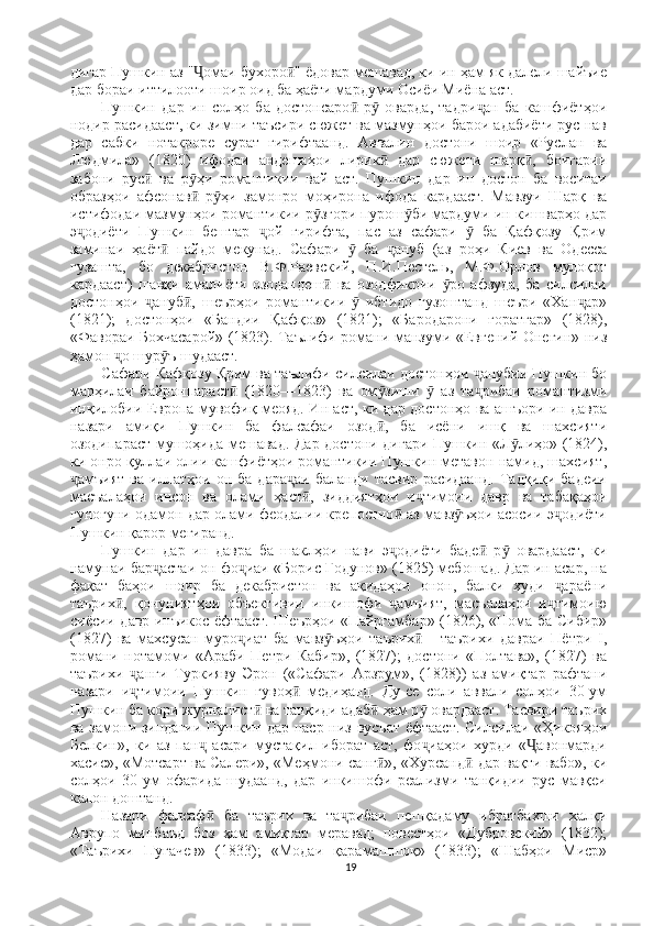 дигар Пушкин аз " омаи бухоро " ёдовар мешавад, ки ин ҳам як далели шайъиеҶ ӣ
дар бораи иттилооти шоир оид ба ҳаёти мардуми Осиёи Миёна аст. 
Пушкин   дар   ин   солҳо   ба   достонсаро   р   оварда,   тадри ан   ба   кашфиётҳои	
ӣ ӯ ҷ
нодир расидааст, ки зимни таъсири сюжет ва мазмунҳои барои адабиёти рус нав
дар   сабки   нотакроре   сурат   гирифтаанд.   Аввалин   достони   шоир   «Руслан   ва
Людмила»   (1820)   ифодаи   андешаҳои   лирик   дар   сюжети   шарқ ,   боигарии	
ӣ ӣ
забони   рус   ва   р ҳи   романтикии   вай   аст.   Пушкин   дар   ин   достон   ба   воситаи	
ӣ ӯ
образҳои   афсонав   р ҳи   замонро   моҳирона   ифода   кардааст.   Мавзуи   Шарқ   ва	
ӣ ӯ
истифодаи мазмунҳои романтикии р згори пурош би мардуми ин кишварҳо дар	
ӯ ӯ
э одиёти   Пушкин   бештар   ой   гирифта,   пас   аз   сафари     ба   Қафқозу   Қрим	
ҷ ҷ ӯ
заминаи   ҳаёт   пайдо   мекунад.   Сафари     ба   ануб   (аз   роҳи   Киев   ва   Одесса	
ӣ ӯ ҷ
гузашта,   бо   декабристон   В.Ф.Раевский,   П.И.Пестель,   М.Ф.Орлов   мулоқот
кардааст)   шавқи   амалиёти   озодандеш   ва   озодфикрии   ро   афзуда,   ба   силсилаи	
ӣ ӯ
достонҳои   ануб ,   шеърҳои   романтикии     ибтидо   гузоштанд   шеъри   «Хан ар»	
ҷ ӣ ӯ ҷ
(1821);   достонҳои   «Бандии   Қафқоз»   (1821);   «Бародарони   ғоратгар»   (1828),
«Фавораи Бохчасарой» (1823). Таълифи романи манзуми «Евгений Онегин» низ
ҳамон  о шур ъ шудааст. 	
ҷ ӯ
Сафари Қафқозу Қрим ва таълифи силсилаи достонҳои  анубии Пушкин бо	
ҷ
марҳилаи   байронпараст   (1820—1823)   ва   ом зиши     аз   та рибаи   романтизми	
ӣ ӯ ӯ ҷ
инқилобии Европа мувофиқ меояд. Ин аст, ки дар достонҳо ва ашъори ин давра
назари   амиқи   Пушкин   ба   фалсафаи   озод ,   ба   исёни   ишқ   ва   шахсияти	
ӣ
озодипараст мушоҳида мешавад. Дар достони дигари Пушкин «Л лиҳо» (1824),	
ӯ
ки онро қуллаи олии кашфиётҳои романтикии Пушкин метавон намид, шахсият,
амъият   ва   иллатҳои   он   ба   дара аи   баланди   тасвир   расидаанд.   Тадқиқи   бадеии	
ҷ ҷ
масъалаҳои   инсон   ва   олами   ҳаст ,   зиддиятҳои   и тимоии   давр   ва   табақаҳои	
ӣ ҷ
гуногуни одамон дар олами феодалии крепостно  аз мавз ъҳои асосии э одиёти	
ӣ ӯ ҷ
Пушкин қарор мегиранд. 
Пушкин   дар   ин   давра   ба   шаклҳои   нави   э одиёти   баде   р   овардааст,   ки
ҷ ӣ ӯ
намунаи бар астаи он фо иаи «Борис Годунов» (1825) мебошад. Дар ин асар, на	
ҷ ҷ
фақат   баҳои   шоир   ба   декабристон   ва   ақидаҳои   онон,   балки   худи   араёни	
ҷ
таърих ,   қонуниятҳои   объективии   инкишофи   амъият,   масъалаҳои   и тимоию	
ӣ ҷ ҷ
сиёсии давр инъикос ёфтааст. Шеърҳои «Пайрғамбар» (1826), «Нома ба Сибир»
(1827)   ва   махсусан   муро иат   ба   мавз ъҳои   таърих   -   таърихи   давраи   Пётри   I,	
ҷ ӯ ӣ
романи   нотамоми   «Араби   Петри   Кабир»,   (1827);   достони   «Полтава»,   (1827)   ва
таърихи   анги   Туркияву   Эрон   («Сафари   Арзрум»,   (1828))   аз   амиқтар   рафтани	
ҷ
назари   и тимоии   Пушкин   гувоҳ   медиҳанд.   Ду-се   соли   аввали   солҳои   30-ум
ҷ ӣ
Пушкин ба кори журналист  ва танқиди адаб  ҳам р  овардааст. Тасвири таърих	
ӣ ӣ ӯ
ва замони зиндагии Пушкин дар наср низ вусъат  ёфтааст.  Силсилаи «Ҳикояҳои
Белкин»,   ки   аз   пан   асари   мустақил   иборат   аст,   фо иаҳои   хурди   « авонмарди	
ҷ ҷ Ҷ
хасис», «Мотсарт ва Салери», «Меҳмони санг », «Хурсанд  дар вақти вабо», ки	
ӣ ӣ
солҳои   30-ум   офарида   шудаанд,   дар   инкишофи   реализми   танқидии   рус   мавқеи
калон доштанд. 
Назари   фалсаф   ба   таърих   ва   та рибаи   пешқадаму   ибратбахши   халқи	
ӣ ҷ
Аврупо   минбаъд   боз   ҳам   амиқтар   меравад;   повестҳои   «Дубровский»   (1832);
«Таърихи   Пугачев»   (1833);   «Модаи   қарамашшоқ»   (1833);   «Шабҳои   Миср»
19 