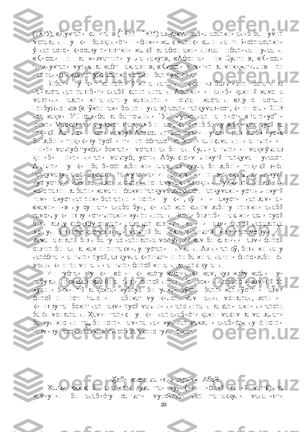 (1835); «Духтари капитан» (1833—1836) аз ҳамин қабил асарҳои адиб ба шумор
мераванд. Пушкин ба э одиёти шифохии халқ мароқи калон дашт. Бисёр асарҳоиҷ
  дар   асоси   қиссаву   ривоятҳои   халк   ва   афсонаҳои   дояааш   офарида   шудаанд.	
ӯ ӣ
«Қиссаи   поп   ва   хизматгори   у   Ландаҳур»,   «Афсонаи   шоҳ   Султон»,   «Киссаи
шоҳдухтари   мурда   ва   ҳафт   паҳлавон»,   «Қиссаи   моҳигир   ва   моҳии   тилло»   -   ро
дар радифи ҳамин гуна асарҳо метавон баршуморид. 
Бобати   Пушкин   ва   осори     хонандагони   то ик   низ   беэътибор   нестанд   ва	
ӯ ҷ
пайваста   дар   равобити   адаб   қарор   доранд.   Асарҳои   ин   адиби   аҳон   ҳамеша	
ӣ ҷ ӣ
мавриди   назари   хонандагону   ҳаводорони   шеъраш   ҳастанд.   «Душе   настало
пробужденье» («Рўхро гаҳи бедор шудан») асари тар умавиест, ки он соли 2008	
ҷ
дар   ҳа ми   240   саҳифа   ва   ба   теъдоди   1500   нусха   дар   нашриёти   «Вагриус”-и	
ҷ
шаҳри Маскав чоп шудааст. Ва  олиб он аст, ки китоб бо ду забон аст: рус  ва	
ҷ ӣ
то ик .  Ашъори  шоири  маҳбуб  Александр   Сергеевич   Пушкин  дар   қалби  Русия	
ҷ ӣ
бо   забони   то икиву   рус   интишор   ёфтааст   ва   барои   алоқамандони   ашъори   ин	
ҷ ӣ
шоири маъруф туҳфаи беҳтарин метавонад бошад. Кулли ашъори ин ма м ъа аз	
ҷ ӯ
ониби   шоири   дигари   маъруф,   устод   Абулқосим   Лоҳут   тар ума   шудааст.	
ҷ ӣ ҷ
Ашъори   Пушкин   ба   бисёр   забонҳои   олам,   аз   умла   бо   забони   то ик   зиёд	
ҷ ҷ ӣ
тар умаву  нашр шудааст.   Ва  мутолиаи  ин шеърҳо  нишон медиҳанд,  ки Лоҳут	
ҷ ӣ
чун  устоди   назм   ва  шахси  шеършинос  намунаҳо  аз  э оди  Пушкинро  бо  забони	
ҷ
хеле равон ва барои ҳамагон фаҳмо тар ума кардааст. Тар умаҳои устод Лоҳут	
ҷ ҷ ӣ
гоми нахуст дар роҳи баргардони осори Пушкин, кўшиши нахустин дар заминаи
«ҳамоиши»   ду   суннати   адабе   буд,   ки   дар   ҳар   кадом   забону   орояҳои   адаб	
ӣ
тамсилу кинояву  истиъораҳои  худро доранд. Барои  бозтоби  шаклҳои асли рус
ӣ
бояд   вазну   қофияву   сохтори   наве   дар   қавоиди   пешини   назми   форс   дароварда	
ӣ
мешуд.   Бояд   бар астасозиҳои   маъно   ба   шеваи   қироъат   низ   дигар   мешуд.   Ин	
ҷ ӣ ӣ
ҳама навовар  бояд ба гунае дароварда мешуд, ки ҳам бо қавоиди назми форс	
ӣ ӣ
созгор бошад ва ҳам онро такмилу густариш диҳанд. Аз дигар сў, бояд хондану
дарёфтани ашъори рус , аз  умла қироъати онро ба хонандагони форсизабон ёд	
ӣ ҷ
медод ки онро монанди ашъори форс  хонанд ва дарк кунанд. 	
ӣ
Ин   гуфтаи   Пушкин   «ё   ин   ки   ҳаёту   ҳастии   мо   ҳам,   уз   хобу   хаёли   пуч	
ҷ
набувад пок» шабоҳат бо ашъори форс  дорад. Ташбеҳи дилрабоёни замин  бо	
ӣ ӣ
ҳурони биҳишт   ва  еҳраи   хубруён бо  гулҳои  бўстон  барои  ҳар дўстони  назми	
ӣ ҷ
форс   ошност.   Вале   ин   шабоҳат   мушкилеро   ҳам   падид   меоварад,   зеро   ин	
ӣ
кинояву ташбеҳот дар назми рус  маънои дигаре доранд ва қаринаҳои дигареро	
ӣ
ба ёд меоваранд. Ҳамин тариқ Пушкин дар адабиёти  аҳон мақом ва манзалати	
ҷ
ба   худ   хос   дошта,   бо   осори   намирандаи   худ   дар   махзани   адабиёти   дунё   осори
назмиву насрии арзишмандеро ба мерос гузоштааст.
                                               
аёт ва фаъолияти э одии  Абай	
Ӽ ҷ
Халқи   қазоқ   бо   адабиёти   гузаштаи   худ   (ч   шифоҳ   ва   ч   хатт )   ва	
ӣ ӣ ӣ ӣ
ҳамчунин   бо   адабиёту   санъати   муосираш   дар   ташаккули   маданияти
20 