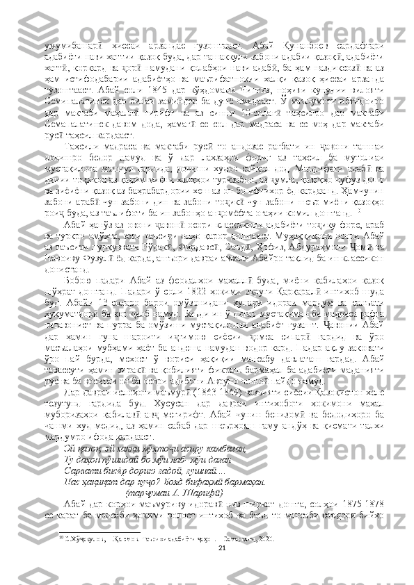 умумибашар   ҳиссаи   арзандае   гузоштааст.  ӣ Абай   Қунанбоев   сардафтари
адабиёти нави хаттии қазоқ буда, дар ташаккули забони адабии қазоқ , адабиёти	
ӣ
хатт , коркард ва  ор  намудани қолабҳои нави адаб , ба ҳам наздиксоз  ва аз	
ӣ ҷ ӣ ӣ ӣ
ҳам   истифодабарии   адабиётҳо   ва   маърифатнокии   халқи   қазоқ   ҳиссаи   арзанда
гузоштааст.   Абай   соли   1845   дар   кўҳдомани   Чингиз,   ноҳияи   кунунии   вилояти
Семипалатинск   дар   оилаи   заминдор   ба  дунё   омадааст.   Ў   маълумоти  ибтидоиро
дар   мактаби   маҳалл   гирифт   ва   аз   синни   10-солаг   таҳсилро   дар   мактаби	
ӣ ӣ
Семапалатинск   давом   дода,   ҳамаг   се   сол   дар   мадраса   ва   се   моҳ   дар   мактаби	
ӣ
рус  таҳсил кардааст. 	
ӣ
Таҳсили   мадраса   ва   мактаби   рус   то   андозае   рағбати   ин   авони   ташнаи	
ӣ ҷ
донишро   бедор   намуд   ва   ў   дар   лаҳзаҳои   фориғ   аз   таҳсил   ба   мутолиаи
мустақилона   машғул   гардида,   дониши   худро   сайқал   дод.   Маърифати   адаб   ва	
ӣ
динии то икон аз қадим миёни халқҳои туркзабон, аз  умла, қазоқҳо нуфуз дошт	
ҷ ҷ
ва зиёиёни қазоқ аз баҳрабардории хеш аз он бо ифтихор ёд кардаанд. Ҳамчунин
забони араб  чун забони дин ва забони то ик  чун забони шеър миёни қазоқҳо	
ӣ ҷ ӣ
рои  буда, аз таълифоти ба ин забонҳо ан омёфта огаҳии комил доштанд. 	
ҷ ҷ 10
Абай ҳанўз  аз овони  авон  осори классикони  адабиёти  то ику форс, араб	
ҷ ӣ ҷ
ва туркро омўхта, зери таъсири онҳо қарор доштааст. Муҳаққиқони осори Абай
аз таъсири пурқуввати Рўдак , Фирдавс , Саъд , Ҳофиз, Абдураҳмони  ом  ва	
ӣ ӣ ӣ Ҷ ӣ
Навоиву Фузул  ёд карда, ашъори давраи аввали Абайро тақлид ба ин классикон	
ӣ
донистанд. 
Бобою   падари   Абай   аз   феодалҳои   маҳалл   буда,   миёни   қабилаҳои   қазоқ	
ӣ
шўҳрат   доштанд.   Падари   ў   соли   1822   ҳокими   округи   Қарқарал   интихоб   шуда	
ӣ
буд.   Абайи   13-соларо   барои   омўзонидани   ҳунари   идораи   мардум   ва   санъати
ҳукуматдор  ба кор  алб намуд. Баъди ин ў дигар мустақиман ба мадраса рафта	
ӣ ҷ
натавонист   ва   пурра   ба   омўзиши   мустақилонаи   адабиёт   гузашт.   авонии   Абай	
Ҷ
дар   ҳамин   гуна   шароити   и тимою   сиёсии   омеа   сипар   гардид   ва   ўро	
ҷ ҷ ӣ
масъалаҳои   мубҳами   ҳаёт   ба   андеша   намудан   водор   кард.   Падар   ақлу   заковати
ўро   пай   бурда,   мехост   ў   вориси   ҳақиқии   мансабу   давлаташ   гардад.   Абай
тавассути ҳамин зирак  ва қобилияти фикраш бармаҳал ба адабиёти маданияти	
ӣ
рус ва ба воситаи он ба осори адибони Аврупо ошно  пайдо намуд. 	
ӣ
Дар давраи ислоҳоти маъмур  (1863-1869) вазъияти сиёсии Қазоқистон хеле	
ӣ
тезутунд   гардида   буд.   Хусусан   дар   давраи   интихоботи   ҳокимони   маҳал
муборизаҳои   қабилав   ав   мегирифт.   Абай   чунин   бенизом   ва   бедодиҳоро   ба	
ӣ ҷ ӣ
чашми   худ   медид,   аз   ҳамин   сабаб   дар   шеърҳояш   ғаму   андўҳ   ва   қисмати   талхи
мардумро ифода кардааст. 
Эй қазоқ, эй халқи мўҳто и асиру камбағал, 	
ҷ
Ту даҳон пўшида  бо мўи лаб- мўи дағал 	
ӣ
Сарвати бисёр дорию гадо , гушна .... 	
ӣ ӣ
Пас ҳақиқат дар ку о? Бояд бифаҳм  бармаҳал. 	
ҷ ӣ
                         (тар умаи А. Шариф ) 
ҷ ӣ
Абай дар корҳои маъмуриву идорав  низ ширкат дошта, солҳои 1875-1878	
ӣ
се  карат  ба  мансаби  ҳокими волост  интихоб  ва баъд   то  мансаби  сардори  бийҳо
10
  С.Хў ақулов, Н. аюмов. Таърихи адабиёти  а он. – Самарқанд, 2020.	
ҷ Ⱪ ҷ ӽ
21 