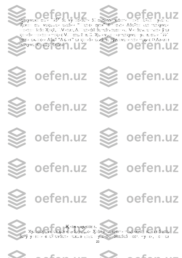 тар умаҳо   соли   1954   ба   муносибати   50-солагии   вафоти   шоир   пайдо   шуданд.ҷ
Ҳамон   сол   ма аллаи   адабии   “Шарқи   сурх”   6   шеъри   Абайро   дар   тар умаи	
ҷ ҷ
шоирон Бобо Ҳо , Ғ.Мирзо, А.Шариф  ба табъ расонид. Минбаъд ашъори ў аз
ҷӣ ӣ
ониби шоирони то ик М.Шерал  ва С. Ҳалимшо низ тар ума шуд ва соли 1991	
ҷ ҷ ӣ ҷ
асари ахлоқии Абай “Ақлия” аз  ониби адиб ва рўзноманигори то ик Ф.Азизов	
ҷ ҷ
тар ума ва нашр гардид.	
ҷ
                              
                                     исми хулосавū	
Ⱪ
Хулоса о мо аз  амин иборат, ки  офиз шахсияти  таърихист  ва новобаста	
ӽ ӽ Ӽ
ба   ў   унвони   «пайғамбари   ғазал»   дода   шуданаш   бесабаб   нест.   Чунки,   пеш   аз
23 