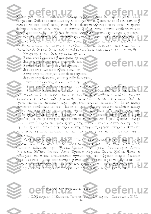 офиз   ам   шоирони   забардаст   ғазал о   гуфтаанд,   зеро   ба   он о   ин   унвон   додаӼ ӽ ӽ ӽ
нашудааст. Сабаби асосии дода шудани ин унвон ба  офиз аз он иборат аст, ки ў	
Ӽ
ғазалро   аз   нав   кашф   кард,   яъне   ба   он   бисёрмавзўъгиро   орū   кард   ва   а ми	
ҷ ӽ ҷ
байт ои   ғазалро   зиёд   кард.   То   замони   офиз   ғазал   асосан   дарбаргирандаи	
ӽ Ӽ
мавзўъ ои   ишқū   буд   ва   офиз   ба   ғазал   мавзўъ ои   аётū-и тимоиро   орū   кард.	
ӽ Ӽ ӽ ӽ ҷ ҷ
Ба   ғайр   аз   ин   қариб,   ки   тамоми   э одиёти   офизро   ғазал   ташкил   мекунад.	
ҷ Ӽ
Ғазалиёти   офиз   хеле   дилкаш   ва   пурмазмун   аст,   ки   аз   замони   таълифаш   то	
Ӽ
имрўз хонандагон ва шавқмандони зиёдро дорад ва   баъд аз ин  ам хо ад дошт.	
ӽ ӽ
Фалсафаи  офиз дар бораи  аёти имрўза хеле баланд аст,  аминқи шоир мегўяд:	
Ӽ ӽ ӽ
Имруз хулқи хеш ба симу ба зар кунанд,
Безар агар бародар, з-ў  ам  азар кунанд.	
ӽ ӽ
Зардорро ба ма лис  ое ди анд ба сар,	
ҷ ҷ ӽ
Безар агар биояд,  о тангтар кунанд. 	
ҷ
Зардор агар чū нодон, гўянд оқил аст, 
Безар агар чū доно, мислаш ба хар кунанд.
Зардор агар бимирад, хешону ғайр бигирянд,
Безар агар бимирад, кам чашм тар кунанд.        
Шў рату мавқеи  офиз нафақат дар мамлакат ои Шарқ, балки дар саросари	
ӽ Ӽ ӽ
а он  ўро  мешиносанд  ва  аз   ашъори  пурғановати  ў  ба ра о   бардоштаанд.   Зеро	
ҷ ӽ ӽ ӽ
ин   нукта оро   бояд   таъкид   кард,   ки   дар   араёни   омўхтани   адабиёт   маълум	
ӽ ҷ
мегардад,   ки   мисли   забону   адабиёт   ва   адибони   форс-то ик   осори   бой   ва	
ҷ
пурғановатро   дар   саросари   а он     е   ягон   миллат   надорад.   Ин   боиси   фахру	
ҷ ӽ ӽ ҷ
ифтихори   ориёинажодон   аст.   Барои   он   ам   шў рату   мақоми   адабиёти   форсу	
ӽ ӽ
то ик   дар   а он   па н   гардидиааст.   Чунончи,   дар   боло   қайд   карда   гузаштем,	
ҷ ҷ ӽ ӽ
адиби  бузурги  олмон Ио ан  Волфганг  Гёте  пас  аз  хондани осори   офиз  ил ом	
ӽ Ӽ ӽ
гирифта,   як   қатор   асар ои   худро   офарида   аст   ва   дар   бораи   офиз   шеър о
ӽ Ӽ ӽ
навиштааст.   Ё   адиби   маш ури   а он,   сардафтари   адабиёти   классикии   рул   А.С.	
ӽ ҷ ӽ
Пушкин  ам аз осори форсу то ик хабардор будааст, хусусан э одиёти  офизро	
ӽ ҷ ҷ Ӽ
хеле   зиёд   мутолеа   кардааст   ва   дар   пайравии   ў   як   қатор   шеър ои   худро	
ӽ
офаридааст.
Хақи   Аврупо   ам   ба   адабиёти   Шарқ   шавқу   аваси   зиёд   доранд,   шоиру	
ӽ ӽ
нависандагони   маш ури   форсу   то ик   сарорсари   а он   маш уранд.   Чунончи,
ӽ ҷ ҷ ӽ ӽ
шоирони   забардаст   чун   Рўдакū,   алолиддини   Румū,   Фаридаддуни   Аттор,	
Ҷ
Фирдавсū,   Хайём,   Низомū,   Амир   Хусрави   Де лавū,   Саъдū,   офиз,   омū   ва	
ӽ Ӽ Ҷ
ғайра оро   мо   мисол   оварданамон   мумкин   аст,   ки   шў рати   ни оят   баланди	
ӽ ӽ ӽ
а онū   доранад.   Ин о   шахсият ое   астанд,   ки   тамоми   а он   тан   бурдааст.   Ин	
ҷ ӽ ӽ ӽ ӽ ҷ ӽ
тадқиқоти мо дар бораи  офиз ва мавқеи  а оии ў як навъ муқаддима мебошад,	
Ӽ ҷ ӽ
ки агар ин масъаларо дақиқтар омўзад хеле манбаъ ои зиёд ба даст меояд.       	
ӽ
                          Адабиёт ои истифодашуда: 	
ӽ
1. С.Хў ақулов, Н. аюмов. Таърихи адабиёти  а он. – Самарқанд, 2020. 	
ҷ Ⱪ ҷ ӽ
24 