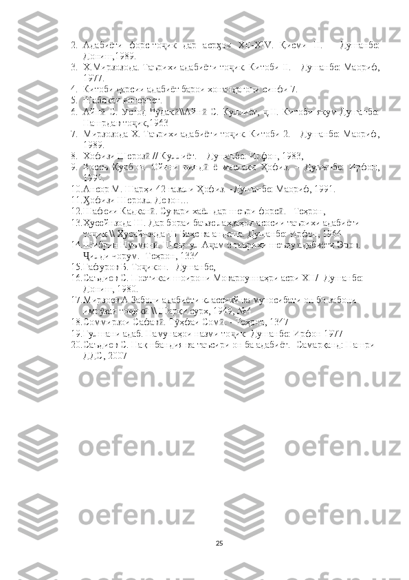 2. Адабиёти   форс-то ик   дар   аср ои  ҷ ӽ XII - XIV .   Қисми   II .   –   Душанбе:
Дониш,1989.
3. Х.Мирзозода. Таърихи адабиёти то ик. Китоби 	
ҷ II . – Душанбе: Маориф,
1977.
4. Китоби дарсии адабиёт барои хонандагони синфи 7.
5. Шабакаи интернет.   
6. Айн   С.   Устод   Р дак \\Айн   С.   Куллиёт,   .II.   Китоби   якум-Душанбе:	
ӣ ӯ ӣ ӣ ҷ
Нашрдав то ик,1963	
ҷ
7. Мирзозода Х. Таърихи адабиёти то ик. Китоби 2. – Душанбе: Маориф,	
ҷ
1989.
8. Хофизи Шероз  // Куллиёт. – Душанбе: Ирфон, 1983,	
ӣ
9. Восеъ   Қурбон.   Ойини   ринд   ё   маслаки   Ҳофиз.   –   Душанбе:   Ирфон,	
ӣ
1991.
10. Ансор М. Шарҳи 42 ғазали Ҳофиз. –Душанбе: Маориф, 1991.
11. офизи Шерозū. Девон…	
Ӽ
12. Шафеии Кадкан . Сувари хаёл дар шеъри форс . –Теҳрон, 	
ӣ ӣ
13. Ҳусейнзода Ш. Дар бораи баъзе лаҳзаҳои асосии таърихи адабиёти 
то ик \\ Ҳусайнзода Ш Баҳс ва андеша. Душанбе: Ирфон, 1964 	
ҷ
14. Шибрин Н ъмон . Шеър ул-А ам ё таърихи шеъру адабиёти Эрон. 	
ӯ ӣ ҷ
илди чорум. -Теҳрон, 1334 	
Ҷ
15. Ғафуров Б. То икон. –Душанбе, 	
ҷ
16. Саъдиев С. Поэтикаи шоирони Мовароуннаҳри асри XII/ -Душанбе: 
Дониш, 1980. 
17. Мирзоев А Забони адабиёти классикй ва муносибати он бо забони 
имр заи то ик  \\ Шарқи сурх, 1949, №4 	
ӯ ҷ ӣ
18. Соммирзои Сафав . Т ҳфаи Сом . - Теҳрон, 1347 	
ӣ ӯ ӣ
19. Гулшани адаб. Намунаҳои назми то ик- Душанбе: Ирфон 1977 	
ҷ
20. Саъдиев С. Нақшбандия ва таъсири он ба адабиёт. -Самарқанд: Нашри 
ДДС, 2007 
25 
