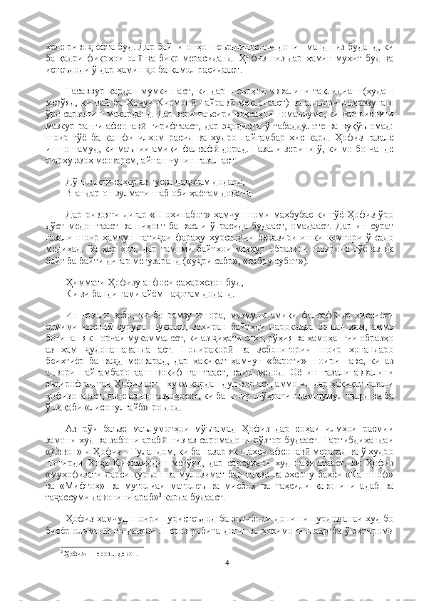 хеле риво  ёфта буд. Дар байни онҳо шеършиносони донишманд низ буданд, киҷ
ба  қадри   фикрҳои  ол   ва  бикр  мерасиданд.   Ҳофиз  низ  дар   ҳамин  муҳит  буд  ва	
ӣ
истеъдоди ў дар ҳамин  о ба камол расидааст.	
ҷ
Тасаввур   кардан   мумкин   аст,   ки   дар   шеърҳои   аввалини   тақлидиаш   (худаш
мегўяд,   ки   вай   ба   Хо уи   Кирмон   пайрав   мекардааст)   ва   ашъори   номавзунаш	
ҷ ӣ ӣ
ўро сарзаниш мекарданд. Дар зери таъсири воқеаҳои номаълуме, ки дар ривояти
мазкур  ранги   афсонав   гирифтааст,   дар   э одиёти   ў  табаддулоте   ва   вуқўъ   омад:
ӣ ҷ
шоир   ғўё   ба   кашфи   илҳом   расид   ва   худро   пайғамбар   ҳис   кард.   Ҳофиз   ғазале
иншо намуд, ки маънии амиқи фалсаф  дорад. Ғазали зерини ў, ки мо бо чанде	
ӣ
шарҳу эзоҳ меоварем, айнан чунин ғазал аст:
Дўш вақти саҳар аз ғусса на отам доданд,	
ҷ                                                            
В-андар он зулмати шаб оби ҳаётам доданд.
Дар ривояти дигар «Шохинабот» ҳамчун номи маҳбубае ки гўё Ҳофиз ўро
дўст   медоштааст   ва   ниҳоят   ба   васли   ў   расида   будааст,   омадааст.   Дар   ин   сурат
ғазали   шоир  ҳамчун   нати аи   фараҳу   хурсандии   беназири   ишқи   комгори   ў   садо	
ҷ
медиҳад.   Ба   ҳар   ҳол,   дар   тамоми   байтҳои   мазкур   образҳои   шоирона   гўё   аз   як
байт ба байти дигар мегузаранд («у ри сабр», «сабру субот»).	
ҷ
Ҳиммати Ҳофизу анфоси саҳархезон буд,                                                            
Ки зи банди ғами айём на отам доданд.	
ҷ
Ин   ғазали   зебо,   ки   бо   рамзу   ишора,   мазмуни   амиқи   фалсаф   ва   ҳиссиёти	
ӣ
самими   инсон   суруда   шудааст,   зоҳиран   байтҳои   пароканда   бошад   ҳам,   аммо	
ӣ
ботинан як порчаи мукаммалест, ки аз  иҳати сохт, рўҳия ва ҳамоҳангии образҳо	
ҷ
аз   ҳам   удонашаванда   аст.   Нодиракор   ва   зебонигории   шоир   хонандаро	
ҷ ӣ
беихтиёр   ба   ва д   меоварад,   дар   ҳақиқат   ҳамчун   «бароти»   шоири   наве,   ки   аз	
ҷ
анвори   пайғамбаронааш   воқиф   гаштааст,   садо   медод.   Оё   ин   ғазали   аввалини
эътирофгаштаи Ҳофиз аст - ҳукм кардан душвор аст, аммо ин дар ҳақиқат ғазали
ҳофизона аст, яъне аз он ғазалҳоест, ки ба шоир шўҳрати оламшумул овард ва ба
ў лақаби «лисонулғайб»-ро дод.
Аз   рўи   баъзе   маълумотҳои   мўътамад   Ҳофиз   дар   соҳаи   илмҳои   расмии
замони худ ва забони араб  низ аз саромадони рўзгор будааст. Тартибдиҳандаи	
ӣ
«Девон»-и Ҳофиз – Гуландом, ки ба назар як шахси афсонав  мерасад ва ў худро	
ӣ
шогирди   Хо а   Қивомиддин   мегўяд,   дар   сарсухани   худ   навиштааст,   ки   Ҳофиз	
ҷ
«муҳофизати дарси қуръон ва мулозимат бар тақво ва эҳсону баҳси «Кашшоф»
ва   «Мифтоҳ»   ва   мутолиаи   матолеъ   ва   мисбоҳ   ва   таҳсили   қавонини   адаб   ва
та ассуми давонини араб»	
ҷ 2
 карда будааст.
Ҳофиз ҳамчун шоири пуристеъдод ба эътибори дониши пурдоманаи худ бо
бисёр олимони он давраи Шероз робита дошт ва ҳокимони шаҳр ба ў эҳтироми
2
  офизи Шерозū. Девон.	
Ӽ
4 