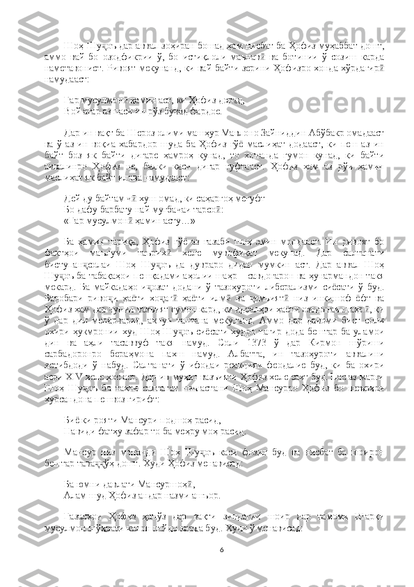 Шоҳ Шу оъ дар аввал зоҳиран бошад ҳам нисбат ба Ҳофиз муҳаббат дошт,ҷ
аммо   вай   бо   озодфикрии   ў,   бо   истиқлоли   маънав   ва   ботинии   ў   созиш   карда	
ӣ
наметавонист. Ривоят мекунанд, ки вай байти зерини Ҳофизро хонда хўрдагир	
ӣ
намудааст:
Гар мусулмон  ҳамин аст, ки Ҳофиз дорад,                                                       	
ӣ
Вой агар аз паси ин рўз бувад фардое.
Дар ин вақт ба Шероз олими машҳур Мавлоно Зайниддин Абўбакр омадааст
ва   ў   аз   ин   воқиа   хабардор   шуда   ба   Ҳофиз   гўё   маслиҳат   додааст,   ки   пеш   аз   ин
байт   боз   як   байти   дигаре   ҳамроҳ   кунад,   то   хонанда   гумон   кунад,   ки   байти
аввалинро   Ҳофиз   не,   балки   каси   дигар   гуфтааст.   Ҳофиз   ҳам   аз   рўи   ҳамин
маслиҳат як байт илова намудааст:
Дей ду байтам ч  хуш омад, ки саҳаргоҳ мегуфт                                                 	
ӣ
Бо дафу барбату най муғбачаи тарсо :                                                                  	
ӣ
«Гар мусулмон  ҳамин асту…»	
ӣ
Ба   ҳамин   тариқа,   Ҳофиз   гўё   аз   ғазаби   шоҳ   эмин   мондааст.   Ин   ривоят   бо
фактҳои   маълуми   таърих   хеле   мувофиқат   мекунад.   Дар   салтанати	
ӣ
бисту п ан солаи   Шоҳ   Шу оъ   да   дувраро   дидан   мумкин   аст.   Дар   аввал   Шоҳ	
ҷ ҷ
Шу оъ ба табақаҳои пешқадами аҳолии шаҳр – савдогарон ва ҳунармандон такя	
ҷ
мекард.   Ба   майкадаҳо   и озат   додани   ў   тазоҳуроти   либерализми   сиёсати   ў   буд.	
ҷ
Баробари   риво и   ҳаёти   хо аг   ҳаёти   илм   ва   амъият   низ   инкишоф   ёфт   ва	
ҷ ҷ ӣ ӣ ҷ ӣ
Ҳофиз ҳам дар чунин вазъият гумон кард, ки идеалҳои ҳаёти озодонаи шаҳр , ки	
ӣ
ў   дар   дил   мепарварид,   акнун   тантана   мекунанд.   Аммо   дар   давоми   бист   соли
охири ҳукмронии худ Шоҳ Шу оъ  сиёсати худро тағир дода бештар ба уламои	
ҷ
дин   ва   аҳли   тасаввуф   такя   намуд.   Соли   1373   ў   дар   Кирмон   шўриши
сарбадоронро   бераҳмона   пахш   намуд.   Албатта,   ин   тазоҳуроти   аввалини
истибдоди   ў   набуд.   Салтанати   ў   ифодаи   реакцияи   феодалие   буд,   ки   ба   охири
асри   XIV   хеле хос аст.   Дар ин муҳит вазъияти Ҳофиз хеле сахт буд. Пас аз марги
Шоҳ   Шу оъ   ба   тахти   салтанат   нишастани   Шоҳ   Мансурро   Ҳофиз   бо   шеърҳои	
ҷ
хурсандона пешвоз гирифт:
Биё ки рояти Мансури подшоҳ расид,                                                                    
Навиди фатҳу зафар то ба меҳру моҳ расид.
Мансур   низ   монанди   Шоҳ   Шу оъ   каси   фозил   буд   ва   нисбат   ба   шоирон	
ҷ
бештар тава ўҳ дошт. Худи Ҳофиз менависад:	
ҷҷ
Ба юмни давлати Мансуршоҳ ,	
ӣ                                                                              
Алам шуд Ҳофиз андар назми ашъор.
Ғазалҳои   Ҳофиз   ҳанўз   дар   вақти   зиндагии   шоир   дар   тамоми   Шарқи
мусулмон шўҳрати калон пайдо карда буд. Худи ў менависад:
6 