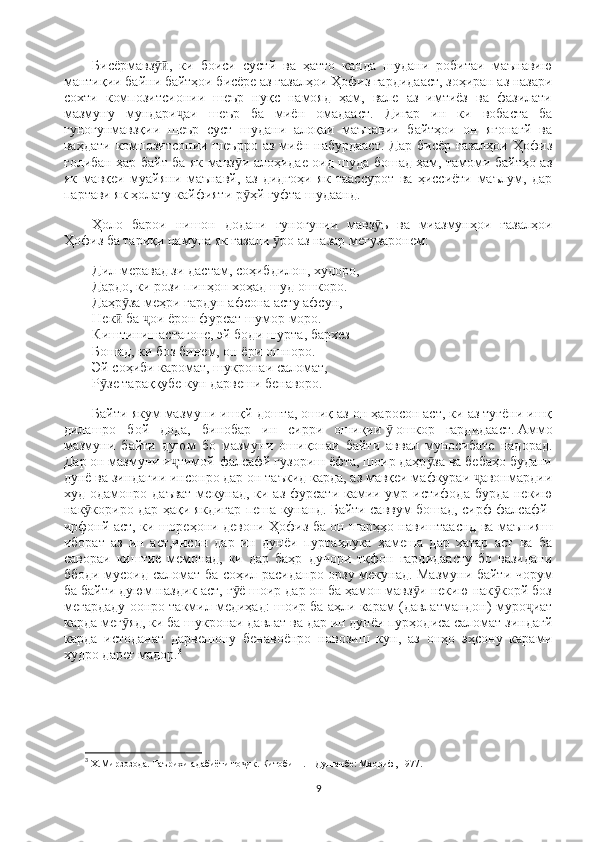 Бисёрмавз ,   ки   боиси   сустй   ва   ҳатто   канда   шудани   робитаи   маънавиюӯӣ
мантиқии байни байтҳои бисёре аз ғазалҳои Ҳофиз гардидааст, зоҳиран аз назари
сохти   композитсионии   шеър   нуқс   намояд   ҳам,   вале   аз   имтиёз   ва   фазилати
мазмуну   мундари аи   шеър   ба   миён   омадааст.   Дигар   ин   ки   вобаста   ба	
ҷ
гуногунмавзқии   шеър   суст   шудани   алоқаи   маънавии   байтҳои   он   ягонагй   ва
ваҳдати  композитсонии шеърро  аз  миён набурдааст.  Дар  бисёр  ғазалҳои   Ҳофиз
ғолибан ҳар байт ба як мавз и алоҳидае оид шуда бошад ҳам, тамоми байтҳо аз	
ӯ
як   мавқеи   муайяни   маънавй,   аз   дидгоҳи   як   таассурот   ва   ҳиссиёти   маълум,   дар
партави як ҳолату кайфияти р ҳй гуфта шудаанд.
ӯ
Ҳоло   барои   нишон   додани   гуногунии   мавз ъ   ва   миазмунҳои   ғазалҳои	
ӯ
Ҳофиз ба тариқи намуна як ғазали   ро аз назар мегузаронем:	
ӯ
Дил меравад зи дастам, соҳибдилон, худоро,                                                       
Дардо, ки рози пинҳон хоҳад шуд ошкоро.                                                          
Даҳр за меҳри гардун афсона асту афсун,                                                            	
ӯ
Нек  ба  ои ёрон фурсат шумор моро.                                                       
ӣ ҷ
Киштинишастагоне, эй боди шурта, бархез                                                         
Бошад, ки боз бинем, он ёри ошноро.                                                                   
Эй соҳиби каромат, шукронаи саломат,                                                                
Р зе тараққубе кун дарвеши бенаворо.	
ӯ
Байти якум мазмуни ишқй дошта, ошиқ аз он ҳаросон аст, ки аз туғёни ишқ
дилашро   бой   дода,   бинобар   ин   сирри   ошиқии   ӯ   ошкор   гардидааст.   Аммо
мазмуни   байти   дуюм   бо   мазмуни   ошиқонаи   байти   аввал   муносибате   надорад.
Дар он мазмуни и тимой-фалсафй гузориш ёфта, шоир даҳр за ва бебаҳо будани	
ҷ ӯ
дунё ва зиндагии инсонро дар он таъкид карда, аз мавқеи мафкураи  авонмардии	
ҷ
худ одамонро даъват  мекунад, ки аз фурсати камии умр истифода бурда  некию
нак кориро дар ҳақи якдигар пеша кунанд. Байти саввум бошад, сирф фалсафй-	
ӯ
ирфонй аст, ки шореҳони девони Ҳофиз ба он шарҳҳо навиштааснд ва маънияш
иборат   аз   ин   аст,инсон   дар   ин   дунёи   пуртаҳлука   ҳамеша   дар   хатар   аст   ва   ба
савораи   киштие   мемонад,   ки   дар   баҳр   дучори   тқфон   гардидаасту   бо   вазидани
ббоди мусоид саломат ба соҳил расиданро орзу мекунад. Мазмуни байти чорум
ба байти дуюм наздик аст, г ё шоир дар он ба ҳамон мавз и некию нак корй боз	
ӯ ӯ ӯ
мегардаду оонро такмил медиҳад: шоир ба аҳли карам (давлатмандон) муро иат	
ҷ
карда мег яд, ки ба шукронаи давлат ва дар ин дунёи пурҳодиса саломат зиндагй	
ӯ
карда   истоданат   дарвешону   бенавоёнро   навозиш   кун,   аз   онҳо   эҳсону   карами
худро дареғ мадор. 3
 
3
  Х.Мирзозода. Таърихи адабиёти то ик. Китоби 	
ҷ II . – Душанбе: Маориф, 1977.
9 