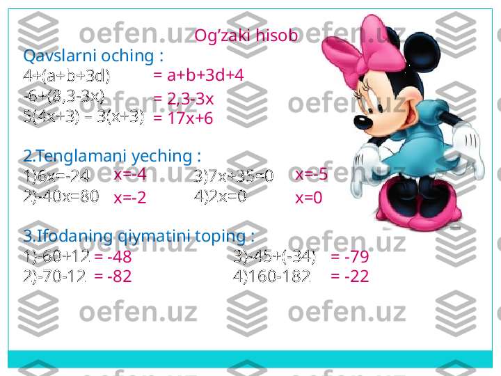 Og’zaki hisob 
Qavslarni oching  :
4+( a+b+3d)  
-6+(8,3-3x)
5(4x+3) – 3(x+3)
2.Tenglamani yeching  :
1)6 x=-24                         3) 7x+35=0
2) -40x=80                       4) 2x=0
3.Ifodaning qiymatini toping  :
1)-60+12                                 3)-45+(-34)
2)-70-12                                  4)160-182 = a+b+3d+4
= 2,3-3x
= 17x+6
x=-4
x=-2 x=0x=- 5
= -48
= -82 = -79
= -22 