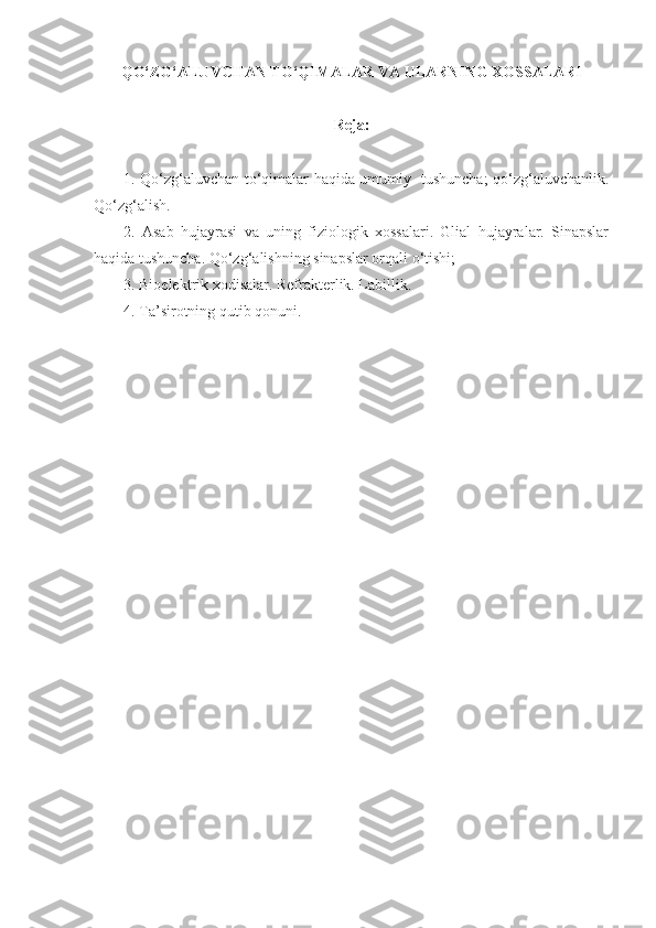 QO‘ZG‘ALUVCHAN TO‘QIMALAR VA ULARNING XOSSALARI
Reja:
1. Qo‘zg‘aluvchan to‘qimalar haqida umumiy   tushuncha; qo‘zg‘aluvchanlik.
Qo‘zg‘alish. 
2.   Asab   hujayrasi   va   uning   fiziologik   xossalari.   Glial   hujayralar.   Sinapslar
haqida tushuncha. Qo‘zg‘alishning sinapslar orqali o‘tishi;
3. Bioelektrik xodisalar. Refrakterlik. Labillik.
4. Ta’sirotning qutib qonuni. 